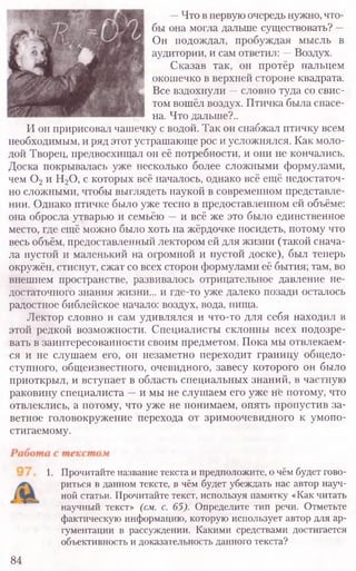 —Что в первую очередь нужно, что-
бы она могла дальше существовать? —
Он подождал, пробуждая мысль в
аудитории, и сам ответил: —Воздух.
Сказав так, он протёр пальцем
окошечко в верхней стороне квадрата.
Все вздохнули —словно туда со свис-
том вошёл воздух. Птичка была спасе-
на. Что дальше?..
И он пририсовал чашечку с водой. Так он снабжал птичку всем
необходимым, и ряд этот устрашающе рос и усложнялся. Как моло-
дой Творец, предвосхищал он её потребности, и они не кончались.
Доска покрывалась уже несколько более сложными формулами,
чем 0 2и Н20, с которых всё началось, однако всё ещё недостаточ-
но сложными, чтобы выглядеть наукой в современном представле-
нии. Однако птичке было уже тесно в предоставленном ей объёме:
она обросла утварью и семьёю —и всё же это было единственное
место, где ещё можно было хоть на жёрдочке посидеть, потому что
весь объём, предоставленный лектором ей для жизни (такой снача-
ла пустой и маленький на огромной и пустой доске), был теперь
окружён, стиснут, сжат со всех сторон формулами её бытия; там, во
внешнем пространстве, развивалось отрицательное давление не-
достаточного знания жизни... и где-то уже далеко позади осталось
радостное библейское начало: воздух, вода, пища.
Лектор словно и сам удивлялся и что-то для себя находил в
этой редкой возможности. Специалисты склонны всех подозре-
вать в заинтересованности своим предметом. Пока мы отвлекаем-
ся и не слушаем его, он незаметно переходит границу общедо-
ступного, общеизвестного, очевидного, завесу которого он было
приоткрыл, и вступает в область специальных знаний, в частную
раковину специалиста —и мы не слушаем его уже не потому, что
отвлеклись, а потому, что уже не понимаем, опять пропустив за-
ветное головокружение перехода от зримоочевидного к умопо-
стигаемому.
1. Прочитайте название текста и предположите, о чём будет гово-
риться в данном тексте, в чём будет убеждать нас автор науч-
ной статьи. Прочитайте текст, используя памятку «Как читать
научный текст» (см. с. 65). Определите тип речи. Отметьте
фактическую информацию, которую использует автор для ар-
гументации в рассуждении. Какими средствами достигается
объективность и доказательность данного текста?
84
 
