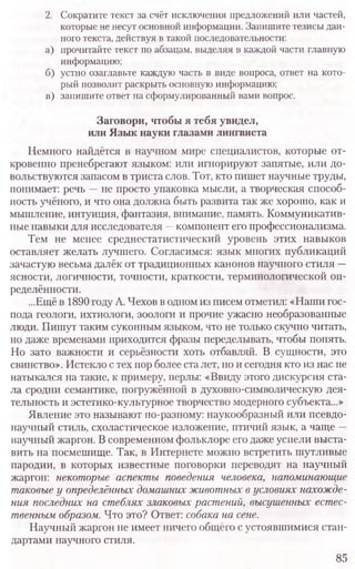 2. Сократите текст за счёт исключения предложений или частей,
которые не несут основной информации. Запишите тезисы дан-
ного текста, действуя в такой последовательности:
а) прочитайте текст по абзацам, выделяя в каждой части главную
информацию;
б) устно озаглавьте каждую часть в виде вопроса, ответ на кото-
рый позволит раскрыть основную информацию;
в) запишите ответ на сформулированный вами вопрос.
Заговори, чтобы я тебя увидел,
или Язык науки глазами лингвиста
Немного найдётся в научном мире специалистов, которые от-
кровенно пренебрегают языком: или игнорируют запятые, или до-
вольствуются запасом в триста слов. Тот, кто пишет научные труды,
понимает: речь —не просто упаковка мысли, а творческая способ-
ность учёного, и что она должна быть развита так же хорошо, как и
мышление, интуиция, фантазия, внимание, память. Коммуникатив-
ные навыки для исследователя —компонент его профессионализма.
Тем не менее среднестатистический уровень этих навыков
оставляет желать лучшего. Согласимся: язык многих публикаций
зачастую весьма далёк от традиционных канонов научного стиля -
ясности, логичности, точности, краткости, терминологической оп-
ределённости.
...Ещё в 1890 году А. Чехов в одном из писем отметил: «Наши гос-
пода геологи, ихтиологи, зоологи и прочие ужасно необразованные
люди. Пишут таким суконным языком, что не только скучно читать,
но даже временами приходится фразы переделывать, чтобы понять.
Но зато важности и серьёзности хоть отбавляй. В сущности, это
свинство». Истекло с тех пор более ста лет, но и сегодня кто из нас не
натыкался на такие, к примеру, перлы: «Ввиду этого дискурсия ста-
ла сродни семантике, погружённой в духовно-символическую дея-
тельность и эстетико-культурное творчество модерного субъекта...»
Явление это называют по-разному: наукообразный или псевдо-
научный стиль, схоластическое изложение, птичий язык, а чаще —
научный жаргон. В современном фольклоре его даже успели выста-
вить на посмешище. Так, в Интернете можно встретить шутливые
пародии, в которых известные поговорки переводят на научный
жаргон: некоторые аспекты поведения человека, напоминающие
таковые у определённых домашних животных в условиях нахожде-
ния последних на стеблях злаковых растений, высушенных естес-
твенным образом. Что это? Ответ: собака на сет.
Научный жаргон не имеет ничего общего с устоявшимися стан-
дартами научного стиля.
85
 