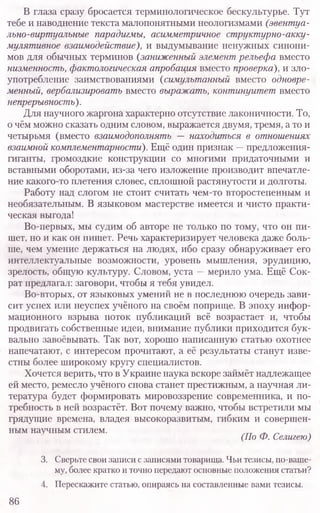 В глаза сразу бросается терминологическое бескультурье. Тут
тебе и наводнение текста малопонятными неологизмами (эвентуа-
льно-виртуальные парадигмы, асимметричное структурно-акку-
мулятивное взаимодействие), и выдумывание ненужных синони-
мов для обычных терминов (заниженный элемент рельефа вместо
низменность, фактологическая апробация вместо проверка), и зло-
употребление заимствованиями (симультанный вместо одновре-
менный, вербализировать вместо выражать, континуитет вместо
непрерывность).
Для научного жаргона характерно отсутствие лаконичности. То,
о чём можно сказать одним словом, выражается двумя, тремя, а то и
четырьмя (вместо взаимодополнять — находиться в отношениях
взаимной комплементарности). Ещё один признак —предложения-
гиганты, громоздкие конструкции со многими придаточными и
вставными оборотами, из-за чего изложение производит впечатле-
ние какого-то плетения словес, сплошной растянутости и долготы.
Работу над слогом не стоит считать чем-то второстепенным и
необязательным. В языковом мастерстве имеется и чисто практи-
ческая выгода!
Во-первых, мы судим об авторе не только по тому, что он пи-
шет, но и как он пишет. Речь характеризирует человека даже боль-
ше, чем умение держаться на людях, ибо сразу обнаруживает его
интеллектуальные возможности, уровень мышления, эрудицию,
зрелость, общую культуру. Словом, уста —мерило ума. Ещё Сок-
рат предлагал: заговори, чтобы я тебя увидел.
Во-вторых, от языковых умений не в последнюю очередь зави-
сит успех или неуспех учёного на своём поприще. В эпоху инфор-
мационного взрыва поток публикаций всё возрастает и, чтобы
продвигать собственные идеи, внимание публики приходится бук-
вально завоёвывать. Так вот, хорошо написанную статью охотнее
напечатают, с интересом прочитают, а её результаты станут изве-
стны более широкому кругу специалистов.
Хочется верить, что в Украине наука вскоре займёт надлежащее
ей место, ремесло учёного снова станет престижным, а научная ли-
тература будет формировать мировоззрение современника, и по-
требность в ней возрастёт. Вот почему важно, чтобы встретили мы
грядущие времена, владея высокоразвитым, гибким и совершен-
ным научным стилем.
(По Ф. Селигею)
3. Сверьте свои записи с записями товарища. Чьи тезисы, по-ваше-
му, более кратко и точно передают основные положения статьи?
4. Перескажите статью, опираясь на составленные вами тезисы.
86
 