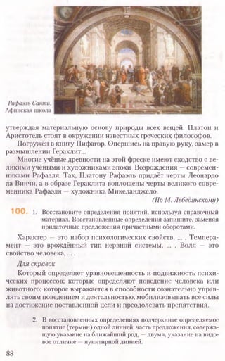 утверждая материальную основу природы всех вещей. Платон и
Аристотель стоят в окружении известных греческих философов.
Погружён в книгу Пифагор. Опершись на правую руку, замер в
размышлении Гераклит...
Многие учёные древности на этой фреске имеют сходство с ве-
ликими учёными и художниками эпохи Возрождения —современ-
никами Рафаэля. Так, Платону Рафаэль придаёт черты Леонардо
да Винчи, а в образе Гераклита воплощены черты великого совре-
менника Рафаэля —художника Микеланджело.
(По М. Лебедянскому)
1. Восстановите определения понятий, используя справочный
материал. Восстановленные определения запишите, заменяя
придаточные предложения причастными оборотами.
Характер —это набор психологических свойств, ... . Темпера-
мент — это врождённый тип нервной системы, ... . Воля — это
свойство человека,....
Для справок
Который определяет уравновешенность и подвижность психи-
ческих процессов; которые определяют поведение человека или
животного; которое выражается в способности сознательно управ-
лять своим поведением и деятельностью, мобилизовывать все силы
на достижение поставленной цели и преодолевать препятствия.
2. В восстановленных определениях подчеркните определяемое
понятие (термин) одной линией, часть предложения, содержа-
щую указание на ближайший род, —двумя, указание на видо-
вое отличие —пунктирной линией.
88
 