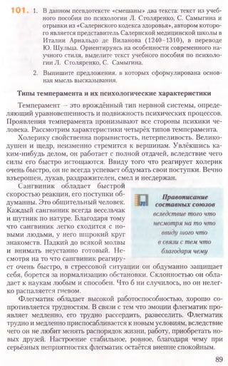 1. В данном псевдотексте «смешаны» два текста: текст из учеб-
ного пособия по психологии Л. Столяренко, С. Самыгина и
отрывки из «Салернского кодекса здоровья», автором которо-
го является представитель Салернской медицинской школы в
Италии Арнальдо де Виланова (1240-1310), в переводе
Ю. Шульца. Ориентируясь на особенности современного на-
учного стиля, выделите текст учебного пособия по психоло-
гии Л. Столяренко, С. Самыгина.
2. Выпишите предложения, в которых сформулирована основ-
ная мысль высказывания.
Типы темперамента и их психологические характеристики
Темперамент —это врождённый тип нервной системы, опреде-
ляющий уравновешенность и подвижность психических процессов.
Проявления темперамента пронизывают все стороны психики че-
ловека. Рассмотрим характеристики четырёх типов темперамента.
Холерику свойственна порывистость, нетерпеливость. Велико-
душен и щедр, неизменно стремится к вершинам. Увлёкшись ка-
ким-нибудь делом, он работает с полной отдачей, вследствие чего
силы его быстро истощаются. Ввиду того что реагирует холерик
очень быстро, он не всегда успевает обдумать свои поступки. Вечно
взъерошен, лукав, раздражителен, смел и несдержан.
Сангвиник обладает Оыстрои
скоростью реакции, его поступки об­
думанны. Это общительный человек.
Каждый сангвиник всегда весельчак
и шутник по натуре. Благодаря тому
что сангвиник легко сходится с но­
выми людьми, у него широкий круг
знакомств. Падкий до всякой молвы
и внимать неустанно готовый. Не­
смотря на то что сангвиник реагиру­
ет очень быстро, в стрессовой ситуации он обдуманно защищает
себя, борется за нормализацию обстановки. Склонностью он обла-
дает к наукам любым и способен. Что б ни случилось, но он нелег-
ко распаляется гневом.
Флегматик обладает высокой работоспособностью, хорошо со-
противляется трудностям. В связи с тем что эмоции флегматик про-
являет медленно, его трудно рассердить, развеселить. Флегматик
трудно и медленно приспосабливается к новым условиям, вследствие
чего он не любит менять распорядок жизни, работу, приобретать но-
вых друзей. Настроение стабильное, ровное, благодаря чему при
серьёзных неприятностях флегматик остаётся внешне спокойным.
89
 