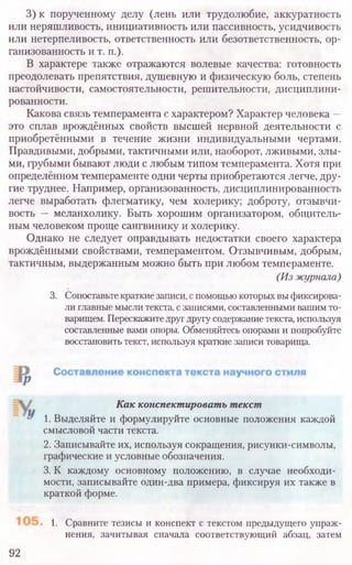 3) к порученному делу (лень или трудолюбие, аккуратность
или неряшливость, инициативность или пассивность, усидчивость
или нетерпеливость, ответственность или безответственность, ор-
ганизованность и т. п.).
В характере также отражаются волевые качества: готовность
преодолевать препятствия, душевную и физическую боль, степень
настойчивости, самостоятельности, решительности, дисциплини-
рованности.
Какова связь темперамента с характером? Характер человека —
это сплав врождённых свойств высшей нервной деятельности с
приобретёнными в течение жизни индивидуальными чертами.
Правдивыми, добрыми, тактичными или, наоборот, лживыми, злы-
ми, грубыми бывают люди с любым типом темперамента. Хотя при
определённом темпераменте одни черты приобретаются легче, дру-
гие труднее. Например, организованность, дисциплинированность
легче выработать флегматику, чем холерику; доброту, отзывчи-
вость — меланхолику. Быть хорошим организатором, общитель-
ным человеком проще сангвинику и холерику.
Однако не следует оправдывать недостатки своего характера
врождёнными свойствами, темпераментом. Отзывчивым, добрым,
тактичным, выдержанным можно быть при любом темпераменте.
(Из журнала)
3. Сопоставьте краткие записи, с помощью которых вы фиксирова-
ли главные мысли текста, с записями, составленными вашим то-
варищем. Перескажите друг другу содержание текста, используя
составленные вами опоры. Обменяйтесь опорами и попробуйте
восстановить текст, используя краткие записи товарища.
1. Сравните тезисы и конспект с текстом предыдущего упраж-
нения, зачитывая сначала соответствующий абзац, затем
92
Как конспектировать текст
1. Выделяйте и формулируйте основные положения каждой
смысловой части текста.
2. Записывайте их, используя сокращения, рисунки-символы,
графические и условные обозначения.
3. К каждому основному положению, в случае необходи­
мости, записывайте один-два примера, фиксируя их также в
краткой форме.
 