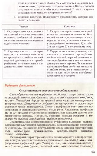 тезис и конспект этого абзаца. Чем отличается конспект тек-
ста от тезисов, отражающих его содержание? Какие способы
сокращения записи в нём использованы? В каких случаях
сокращения не мешают восприятию текста?
2. Спишите конспект. Подчеркните предложения, которые сов-
падают с тезисами.
93
Тезисы Конспект
1. Характер —это каркас личнос-
ти, который включает сочетание
основных особенностей личнос-
ти, проявляющихся в поведении
и действиях человека
1. Хар-р —это каркас личности, к-рый
включает сочетание основных особен-
ностей личности, проявляющихся в по-
ведении чел-ка, в волевых качествах,
в определённом отношении: 1) к себе;
2) к др. людям; 3) к порученному делу
2. Характер связан с темпера-
ментом, т. к. является сочетани-
ем врождённых свойств высшей
нервной деятельности с приоб-
ретёнными в течение жизни ин-
дивидуальными чертами
2. Хар-р связан с темпераментом, т. к.
является сочетанием врождённых
свойств высшей нервной деятельнос-
ти с приобретёнными в теч. жизни ин-
дивидуальными чертами. Те или иные
кач-ва могут быть свойственны чел-ку
с любым темп., но в зависимости от
темп, те или иные кач-ва приобрета-
ются легче или труднее
Стилистические ресурсы словообразования
Словообразовательные морфемы способствуют закреплению слова
за определённым стилем. Сравните префикс за- и префиксы воз-/вос-,
вз-/всПереходить дорогу на красный свет перехода категорически
воспрещается. Пользоваться мобильными телефонами в салоне мар-
шрутного такси запрещается. Слово с префиксом вое- уместно ис-
пользовать в официально-деловом стиле речи. Аналогично префиксы
вы- и из- придают стилистически нейтральным глаголам разную сти-
листическую окраску. Например, сравните глаголы выбрать и из-
брать: На выборах народ избрал (выбрал) президента.
Стилистическая дифференциация суффиксов выражена сильнее.
В некоторых случаях при суффиксальном словообразовании появляют-
ся синонимы, придающие нейтральному слову оттенок просторечный:
вода —водица, рука —ручища, щебень —щебёнка, жилет —жилетка,
солнце —солнышко.
Разговорный характер с оттенком фамильярности или просторе-
чия присущ существительным с суффиксами: -ль (враль), -аш-, -яш-
(мордашка, кудряшки), -ун- (болтун), -ак-, -як- (кривляка, писака),
-яг- (стиляга), -ён- (гулёна, сластёна), -ёвк-, -овк- (ночёвка, голодовка),
 