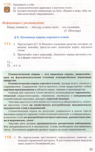 Напишите о себе:
а) психологическую зарисовку в научном стиле;
б) художественную миниатюру на тему «Каким я вижу себя, ка-
ким меня видят окружающие».
Наша личность —это сад, а наша воля —его садовник.
(У. Шекспир)
1. Просмотрите § 7-9. Назовите языковые средства, которые, по
вашему мнению, представляют языковую норму научного
стиля.
2. Прочитайте текст параграфа. Запишите нормы научного сти-
ля в форме перечня тезисов:
1)...
2) ... и т. д.
Стилистические нормы — это языковые нормы, закрепляю-
щие за функциональными стилями определённые языковые
средства.
Стилистическая норма научного стиля, прежде всего, связана с
содержанием. Содержание текста научного стиля представляет собой
научное высказывание в области науки, техники и производства.
Нормой для научного стиля является использование терминоло-
гической (параллелограмм, спряжение, молекула) и специальной
(атрибутивные признаки, дискурс) научной лексики.
Чертами научного стиля являются точность и объективность, поэто-
му научному стилю не свойственно употребление эмоционально
окрашенных слов и выражений.
Стилистическая норма не допускает соединения в одном тексте
языковых средств с разной стилистической окраской, а следовательно,
в научном стиле не употребляются просторечные, диалектные сло-
ва и выражения, сленг.
Научная речь должна произноситься ритмически нейтрально,
без эмоциональности и экспрессии. Слова необходимо выговаривать
чётко. Логическое ударение должно падать на конец предложения.
1. По определению восстановите определяемое понятие, ис-
пользуя справочный материал. В восстановленных определе-
ниях укажите ближайший род.
95
 