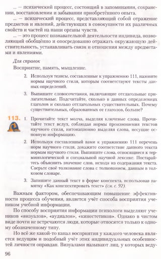 ... —психический процесс, состоящий в запоминании, сохране-
нии, восстановлении и забывании приобретённого опыта.
... —психический процесс, представляющий собой отражение
предметов и явлений, действующих в совокупности их различных
свойств и частей на наши органы чувств.
... —это процесс познавательной деятельности индивида, позво-
ляющий обобщённо и опосредованно отражать окружающую дей-
ствительность, устанавливать связи и отношения между предмета-
ми и явлениями.
Для справок
Восприятие, память, мышление.
2. Используя тезисы, составленные к упражнению 111, назовите
нормы научного стиля, которым соответствуют тексты дан-
ных определений.
3. Выпишите словосочетания, включающие отглагольные при-
лагательные. Подсчитайте, сколько в данных определениях
глаголов и сколько отглагольных существительных. Почему
существительных, образованных от глаголов, больше?
1. Прочитайте текст молча, выделяя ключевые слова. Прочи-
тайте текст вслух, соблюдая нормы произношения текстов
научного стиля, интонационно выделяя слова, несущие ос-
новную информацию.
2. Используя составленный вами к упражнению 111 перечень
норм научного стиля, докажите соответствие данного текста
нормам научного стиля. Выпишите слова, относящиеся к тер-
минологической и специальной научной лексике. Постарай-
тесь объяснить значение слов, исходя из содержания текста.
Сверьте своё толкование слова с толкованием, данным в тол-
ковом словаре.
3. Запишите данный текст в форме конспекта, использовав па-
мятку «Как конспектировать текст» (см.с.92).
Важным фактором, обеспечивающим повышение эффектив-
ности процесса обучения, является учёт способа восприятия уче-
ником учебной информации.
По способу восприятия информации психологи выделяют уче-
ников «визуалов», «аудиалов», «кинестетиков». Однако в чистом
виде почти не встречаются люди, которые относятся только к одно-
му обозначенному типу.
Но всё же какой-то канал восприятия у каждого человека явля-
ется ведущим и подобный учёт этих индивидуальных особеннос-
тей личности оправдан. Визуалами называют лиц, у которых веду-
96
 