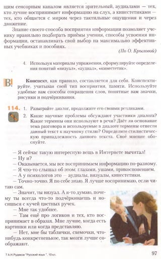 щим сенсорным каналом является зрительный, аудиалами —тех,
кто лучше воспринимает информацию на слух, а кинестетиками —
тех, кто общается с миром через тактильные ощущения и через
движение.
Знание своего способа восприятия информации позволяет уче-
нику правильно подбирать приёмы учения, способы усвоения ин-
формации, останавливать свой выбор на максимально эффектив-
ных учебниках и пособиях.
(По О. Крыловой)
4. Используя материалы упражнения, сформулируйте определе-
ния понятий «визуал», «аудиал», «кинестетик».
Конспект, как правило, составляется для себя. Конспекти-
руйте, учитывая свой тип восприятия, памяти. Используйте
удобные вам способы сокращения слов, понятные вам значки,
рисунки и подчёркивания.
1. Разыграйте диалог, продолжите его своими репликами.
2. Какие научные проблемы обсуждают участники диалога?
Какие термины они используют в речи? Даёт ли основание
тема разговора и используемые в диалоге термины отнести
данный текст к научному стилю? Определите стилистичес-
кую принадлежность данного текста. Своё мнение обо-
снуйте.
—Я сейчас такую интересную вещь в Интернете вычитал!
—Ну и?
—Оказывается, мы все воспринимаем информацию по-разному.
—Я что-то слышал об этом: глазами, ушами, прикосновением.
—А у психологов это —аудиалы, визуалы, кинестетики.
—Точно-точно. Я по себе знаю. Я лучше воспринимаю, если чи-
таю сам.
—Значит, ты визуал. А я-то думаю, поче-
му ты всегда что-то подчёркиваешь и но-
сишься с кучей цветных ручек.
—Мне так удобнее.
— Там ещё про логиков и тех, кто вос-
принимает в образах. Мне лучше, когда есть
картинки или когда представляю.
-- Нет, мне бы таблички, схемочки, что-
нибудь конкретненькое, так мозги лучше со-
обоажают.
7 А.Н.Рудяков "Русский язык ", 10 кл. 97
 