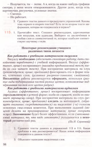 —Получается, ты —логик. А я, когда на какие-нибудь графики
смотрю, у меня мозги отмораживаются. Другое дело, когда есть
картиночки, рисуночки, условные значки.
—Смешно.
—Но работает.
3. Сравните тексты данного и предыдущего упражнений. Какова
тема первого и второго текстов? Есть ли во втором тексте ин-
формация, которая не содержалась в первом?
1. Прочитайте текст. Спишите рекомендации, адресованные
или визуалам, или аудиалам. Выберите из заключённых в
скобки слов и словосочетаний те, которые наиболее соответ-
ствуют научному стилю.
Некоторые рекомендации учащимся
различных типов личности
Как работать с учебными материалами визуалам
Визуалу необходимо (обеспечить спокойную работу; дать спо-
койненько поработать) с учебной информацией. Визуал (эффек-
тивнее, лучше) воспринимает (наглядно предъявляемый текст; ког-
да он сам читает текст). При восприятии материала на слух
(рекомендуется; лучше; предлагаю) фиксировать его в форме пла-
на, ключевых слов, (условных рисунков-символов; смайликов).
Письменные работы рекомендуется оформлять, используя (раз-
ные виды подчёркивания пастой разных цветов; всевозможные под-
чёркивания пастой всех цветов радуги).
Как работать с учебными материалами аудиалам
Аудиал (эффективнее; лучше) воспринимает информацию
("предъявляемую в устной форме; когда он слушает; когда он вни-
мает звучащему слову). При восприятии материала на слух (ре-
комендуется; лучше; предлагаю) следить за интонацией, (обра-
щать внимание; сосредотачиваться) на выделение (-и) голосом
основных смысловых моментов. При выполнении заданий (ак-
цент делать на проговаривание материала; лучше говорить
вслух). Запоминание будет более эффективным, если (запомина-
емый материал; то, что надо запомнить) укладывается в неко-
торый ритмический ряд. (По н Сергеевой)
2. Сравните тексты данного и упражнений 113 и 114. Какая
проблема в них рассматривается? Какая новая информация
содержится в данном тексте?
3. Объясните написание выделенных слов.
98
 