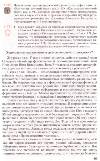 Используя материалы упражнений данного параграфа и памяток
«Как читать научный текст» (см. с. 65), «Как слушать научный
текст» (см. с. 91), составьте развёрнутое устное высказывание,
соблюдая научный стиль, о приёмах восприятия научной речи,
адресуя свои рекомендации: а) ученику 6-го класса; б) студенту,
поступившему на 1-й курс института.
1. Прослушайте отрывки из интервью корреспондента журнала
«Юность» Алины Носачёвой с психологом В. Некрыловой, ис-
пользуя памятку «Как слушать научный текст» (см. с.91). До-
кажите, что высказывания психолога соответствуют нормам
научного стиля (воспользуйтесь тезисами, составленными ва-
ми к упражнению 111). Выпишите термины и слова или слово-
сочетания, относящиеся к специальной научной лексике.
Хорошая или плохая память даётся человеку от рождения?
Журналист. У нас в гостях психолог, действительный член
Общероссийской профессиональной психотерапевтической лиги
Некрылова Вита Витальевна. Вита Витальевна, скажите, пожалуй-
ста, хорошая или плохая память даётся человеку с рождения?
Психолог. Память —это сложный психический процесс, спо-
собность мозга хранить и воспроизводить информацию. Все люди
рождаются с заложенной возможностью запоминать различные со-
бытия. Но встречаются люди и с феноменальной фотографической
памятью. Это действительно редкий дар. Такие люди могут запоми-
нать огромное количество информации и воспроизводить эту ин-
формацию очень быстро. Можно предположить, что это сочетание
генетического фактора и определённой тренировки в течение жизни.
Бытует мнение, что у людей с возрастом память ухудшается, но
на самом деле всё зависит от самого человека. И в преклонном воз-
расте память может быть блестящей, при условии, если человек ею
пользуется, постигает что-то новое. Немецкий поэт Гёте в возрасте
83 лет подарил человечеству своё бессмертное творение «Фауст»;
физиолог Павлов до последних дней своей жизни (86 лет) плодо-
творно трудился и обогащал науку; Лев Толстой и в преклонном
возрасте имел острый ум, великолепную память, острое зрение, яс-
ный слух; писатель Аксаков начал создавать свои произведения в
64 года; Галилей сделал главное открытие в 70 лет; Дарвин в 62 го-
да написал «Происхождение человека»...
Человеческая память —это не только умение запоминать, но и,
как ни парадоксально это звучит, умение забывать ненужное.
Забывание может быть одним из методов борьбы со стрёссом. Как
правило, мы вытесняем из памяти именно то, что не хотим
помнить, что-то неприятное, трагическое, то, что приносит боль или
99
 