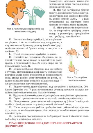 оточуючих, оскільки внаслідок
перегрівання може статися викид
рідини з пробірки.
11. Під час нагрівання рідини
стежте, щоб не перегрівалися стін-
ки посудини над рідиною (особли-
во, якщо рідини мало), — у разі
потрапляння на перегріте скло
крапель посудина може тріснути.
12. Щоб уникнути перегріван-
ня, не нагрівайте пробірку лише
знизу, а рівномірно прогрівайте
всю пробірку, весь її вміст.
їй. .tie заглядайте у прооїрку, де нагріваєть-
ся рідина, і не нахиляйтеся над посудиною, в
яку наливаєте будь-яку рідину (особливо їдку),
оскільки непомітні бризки можуть потрапити в
очі (мал. 3).
14. Ніякі речовини не пробуйте на смак.
15. Нюхайте всі речовини обережно, не на-
хиляйтеся над посудиною і не вдихайте на повні
груди, а спрямовуйте до себе лише пару чи газ
рухами руки (мал. 4).
16. Будьте особливо обережні під час роботи
з лугами. Потрапляння в очі навіть розбавлених
розчинів лугів може призвести до повної втрати
зору. Якщо розчин лугу потрапив на руки, не- Мал. 4. Так потрібно
гайно змивайте його великою кількістю води — нюхати речовини
аж до зникнення відчуття милкості.
17. Будьте також дуже обережні під час роботи з кислотами. Осо-
бливо бережіть очі. У разі потрапляння розчину кислоти на руки не-
гайно змийте його великою кількістю води.
18. Будьте особливо обережні під час роботи з нагрівними приладами.
19. Гарячі предмети ставте на кахель або спеціальну підставку.
20. Відпрацьовані реактиви зливайте в раковину (після їх нейтралі-
зації), а цінні реактиви — у спеціальний хімічний посуд.
21. Після завершення роботи приберіть своє робоче місце, відклю-
чіть воду, вимкніть електронагрівні прилади та обов'язково ретельно
помийте руки.
22. Не кладіть свої сніданки на лабораторні столи і ніколи не вжи-
вайте їжу в хімічному кабінеті.
У РАЗІ НЕЩАСНОГО ВИПАДКУ НЕГАЙНО ЗВЕРТАЙТЕСЯ
ДО ВЧИТЕЛЯ!
Мал. 3. Розбризкування рідини під час
наливання в посудину
 