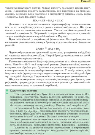 Розділ 1
товлення побутового посуду. Флуор входить до складу зубних паст,
ліків. Плавикову кислоту застосовують для нанесення на скло ма-
люнків, оскільки вона взаємодіє з силіцій(ІУ) оксидом скла, тобто
«плавить» його (звідси її назва):
Si02 + 4HF = SiFJ + г и / )
Для цього скло вкривають тонким шаром парафіну, наносять малю-
нок, а потім виріб занурюють у розчин плавикової кислоти. Під дією
кислоти на склі залишається малюнок. Таким способом видатний ли-
товський художник М. Чюрльоніс створив майже тридцять художніх
творів, що зберігаються в музеї його імені в Каунасі.
Бром незамінний у виробництві фотоплівки. Фотографування за-
сновано на розкладанні аргентум броміду під дією світла за рівнянням
реакції:
hv
2AgBr = 2Ag + Br2
Чорне зображення на проявленій фотоплівці утворюють найдрібні-
ші частинки металічного срібла. Натрій бромід застосовують як засіб,
що заспокоює нервову систему.
Головним споживачем йоду є фармацевтична та хімічна промисло-
вість. Його 5 — 10 % -вий спиртовий розчин (йодна настойка) викори-
стовують для обробки ран. Сучасним напрямом застосування галогенів
є використання їх в енергозберігаючих лампах. У колбу лампи, крім
інертних газів (аргону та азоту), додають пари галогенів — йоду або бро-
му, що вдвічі підвищує її ефективність і в чотири рази довговічність.
Широке застосування сполук галогенів, а саме флуоро-, бромо-, хло-
рофреонів, супроводжується попередженням учених про можливість їх
негативного впливу на озоновий шар Землі.
I Коротко про головне
Прості речовини фтор, бром, йод є типовими неметалами. Мо-
лекулярна кристалічна ґратка галогенів зумовлює їх леткість,
низькі температури плавлення і кипіння. Зі збільшенням молеку-
лярної маси галогенів закономірно змінюється їх агрегатний стан:
від газуватого фтору до твердого йоду. Йод здатний до сублімації.
Як окиснювачі фтор, бром, йод взаємодіють з металами, вод-
нем. У ряді F2, С12, вг2, і2 окиснювальна здатність галогенів посла-
блюється, внаслідок чого галогени з меншим атомним номером
витісняють із солей галогени з більшим атомним номером.
Водні розчини галогеноводнів є кислотами, сила яких посилю-
ється від флуоридної до іодидної кислоти. Бромідна та іодидна кис-
лоти, як і хлоридна, є сильними кислотами, флуоридна — слабкою.
Галогени та їх сполуки широко застосовують у виробництві
сучасних матеріалів: полімерів, холодоагентів, фотоматеріалів,
енергозберігаючих приладів.
 