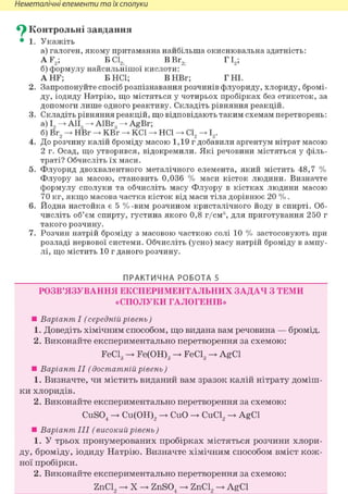 Неметалічні елементи та їх сполуки
^ Контрольні завдання
• 1. Укажіть
а) галоген, якому притаманна найбільша окиснювальна здатність:
A F2; БС12і ВВг2. ГІ2;
б) формулу найсильнішої кислоти:
A HF; Б HCl; ВНВг; Г НІ.
2. Запропонуйте спосіб розпізнавання розчинів флуориду, хлориду, бромі-
ду, іодиду Натрію, що містяться у чотирьох пробірках без етикеток, за
допомоги лише одного реактиву. Складіть рівняння реакцій.
3. Складіть рівняння реакцій, що відповідають таким схемам перетворень:
а) І, А1І3 А1Вг3 AgBr;
б) Br2 HBr KBr KCl HCl С12 12.
4. До розчину калій броміду масою 1,19 г добавили аргентум нітрат масою
2 г. Осад, що утворився, відокремили. Які речовини містяться у філь-
траті? Обчисліть їх маси.
5. Флуорид двохвалентного металічного елемента, який містить 48,7 %
Флуору за масою, становить 0,036 % маси кісток людини. Визначте
формулу сполуки та обчисліть масу Флуору в кістках людини масою
70 кг, якщо масова частка кісток від маси тіла дорівнює 20 %.
6. Йодна настойка є 5 %-вим розчином кристалічного йоду в спирті. Об-
числіть об'єм спирту, густина якого 0,8 г/см3, для приготування 250 г
такого розчину.
7. Розчин натрій броміду з масовою часткою солі 10 % застосовують при
розладі нервової системи. Обчисліть (усно) масу натрій броміду в ампу-
лі, що містить 10 г даного розчину.
ПРАКТИЧНА РОБОТА 5
РОЗВ'ЯЗУВАННЯ ЕКСПЕРИМЕНТАЛЬНИХ ЗАДАЧ З ТЕМИ
«СПОЛУКИ ГАЛОГЕНІВ»
• Варіант І (середній рівень)
1. Доведіть хімічним способом, що видана вам речовина — бромід.
2. Виконайте експериментально перетворення за схемою:
FeCl3 -> Fe(OH)3 -> FeCl3 -> AgCl
• Варіант II (достатній рівень)
1. Визначте, чи містить виданий вам зразок калій нітрату доміш-
ки хлоридів.
2. Виконайте експериментально перетворення за схемою:
CuS04 -> Cu(OH)2 -> CuO -> CuCl2 -> AgCl
• Варіант III (високий рівень )
1. У трьох пронумерованих пробірках містяться розчини хлори-
ду, броміду, іодиду Натрію. Визначте хімічним способом вміст кож-
ної пробірки.
2. Виконайте експериментально перетворення за схемою:
ZnCl2 -»• X -»• ZnS04 -»• ZnCl2 -»• AgCl
 