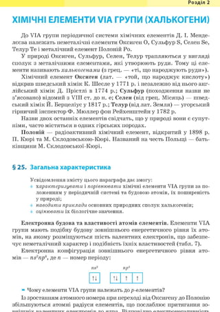 Розділ 1
ХІМІЧНІ ЕЛЕМЕНТИ VIA ГРУПИ (ХАЛЬКОГЕНИ)
До VIA групи періодичної системи хімічних елементів Д. І. Менде-
лєєва належать неметалічні елементи Оксиген О, Сульфур S, Селен Se,
Телур Те і металічний елемент Полоній Ро.
У природі Оксиген, Сульфур, Селен, Телур трапляються у вигляді
сполук з металічними елементами, які утворюють руди. Тому ці еле-
менти називають халькогенами (з грец. — «ті, що народжують руди»).
Хімічний елемент Оксиген (лат. — «той, що народжує кислоту»)
відкрив шведський хімік К. Шеєле у 1771 р. і незалежно від нього анг-
лійський хімік Д. Прістлі в 1774 p.; Сульфур (походження назви не
з'ясовано) відомий з VIII ст. до н. е; Селен (від грец. Місяць) — швед-
ський хімік Й. Берцеліус у 1817 p.; Телур (від лат. Земля) — угорський
гірничий інспектор Ф. Мюллер фон Рейхенштейн у 1782 р.
Назви двох останніх елементів свідчать, що у природі вони є супут-
німи, часто містяться в одних гірських породах.
Полоній — радіоактивний хімічний елемент, відкритий у 1898 р.
П. Кюрі та М. Склодовською-Кюрі. Названий на честь Польщі — бать-
ківщини М. Склодовської-Кюрі.
§ 25. Загальна характеристика
Усвідомлення змісту цього параграфа дає змогу:
характеризувати і порівнювати хімічні елементи VIA групи за по-
ложенням у періодичній системі та будовою атомів, їх поширеність
у природі;
наводити приклади основних природних сполук халькогенів;
оцінювати їх біологічне значення.
Електронна будова та властивості атомів елементів. Елементи VIA
групи мають подібну будову зовнішнього енергетичного рівня їх ато-
мів, на якому розміщуються шість валентних електронів, що забезпе-
чує неметалічний характер і подібність їхніх властивостей (табл. 7).
Електронна конфігурація зовнішнього енергетичного рівня ато-
мів — ns2npi, де п — номер періоду:
ns2 пр4
ТІ ТІ т т
» Чому елементи VIA групи належать до /^-елементів?
Із зростанням атомного номера при переході від Оксигену до Полонію
збільшуються атомні радіуси елементів, що послаблює притягання зо-
 