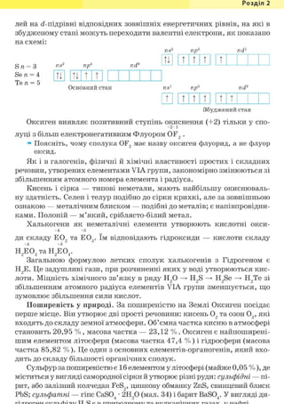 Розділ 1
лей на (і-підрівні відповідних зовнішніх енергетичних рівнів, на які в
збудженому стані можуть переходити валентні електрони, як показано
на схемі:
пр" nd1
Sn = З
Se n = 4
Ten= 5
up nd°
tl t t t t
u u t t
Основний стан npö nd2
Щ 11111111111
Збуджений стан
Оксиген виявляє позитивний ступінь окиснення (+2) тільки у спо-
луці з більш електронегативним Флуором OF2 .
» Поясніть, чому сполука OF2 має назву оксиген флуорид, а не флуор
оксид.
Як і в галогенів, фізичні й хімічні властивості простих і складних
речовин, утворених елементами VIA групи, закономірно змінюються зі
збільшенням атомного номера елемента і радіуса.
Кисень і сірка — типові неметали, мають найбільшу окиснюваль-
ну здатність. Селен і телур подібно до сірки крихкі, але за зовнішньою
ознакою — металічним блиском — подібні до металів; є напівпровідни-
ками. Полоній — м'який, сріблясто-білий метал.
Халькогени як неметалічні елементи утворюють кислотні окси-
+4 +6
ди складу Е02 та Е03 . їм відповідають гідроксиди — кислоти складу
+4 +6
Н2 Е03 таН2 Е04 .
Загальною формулою летких сполук халькогенів з Гідрогеном є
Н2Е. Це задушливі гази, при розчиненні яких у воді утворюються кис-
лоти. Міцність хімічного зв'язку в ряду Н2 0 —»• H2S —»• H2Se —»• Н2Те зі
збільшенням атомного радіуса елементів VIA групи зменшується, що
зумовлює збільшення сили кислот.
Поширеність у природі. За поширеністю на Землі Оксиген посідає
перше місце. Він утворює дві прості речовини: кисень 02 та озон 03 , які
входять до складу земної атмосфери. Об'ємна частка кисню в атмосфері
становить 20,95 % , масова частка — 23,12 % . Оксиген є найпоширені-
шим елементом літосфери (масова частка 47,4 % ) і гідросфери (масова
частка 85,82 %). Це один з основних елементів-органогенів, який вхо-
дить до складу більшості органічних сполук.
Сульфур за поширеністю є 1 б елементом у літосфері (майже 0,05 %), де
міститься у вигляді самородної сірки й утворює різні руди: сульфідні — пі-
рит, або залізний колчедан FeS2, цинкову обманку ZnS, свинцевий блиск
PbS; сульфатні — гіпс CaS04 • 2Н20 (мал. 34) і барит BaS04. У вигляді ди-
 