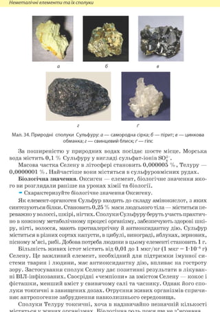 Неметалічні елементи та їх сполуки
г ґ
Мал. 34. Природні сполуки Сульфуру: а — самородна сірка; б — пірит; в — цинкова
обманка; г — свинцевий блиск; ґ — гіпс
За поширеністю у природних водах посідає шосте місце. Морська
вода містить 0,1 % Сульфуру у вигляді сульфат-іонів SO^ .
Масова частка Селену в літосфері становить 0,000005 % , Телуру —
0,0000001 % . Найчастіше вони містяться в сульфуровмісних рудах.
Біологічна значення. Оксиген — елемент, біологічне значення яко-
го ви розглядали раніше на уроках хімії та біології.
ж Схарактеризуйте біологічне значення Оксигену.
Як елемент-органоген Сульфур входить до складу амінокислот, з яких
синтезуються білки. Становить 0,25 % маси людського тіла — міститься пе-
реважно у волоссі, шкірі, нігтях. Сполуки Сульфуру беруть участь практич-
но в кожному метаболічному процесі організму, забезпечують здорові шкі-
ру, нігті, волосся, мають протиалергічну й антиоксидантну дію. Сульфур
міститься в різних сортах капусти, в цибулі, винограді, яблуках, зернових,
пісному м'ясі, рибі. Добова потреба людини в цьому елементі становить 1 г.
Більшість живих істот містить від 0,01 до 1 мкг/кг (1 мкг = 1-10 6 г)
Селену. Це важливий елемент, необхідний для підтримки імунної си-
стеми тварин і людини, має антиоксидантну дію, впливає на гостроту
зору. Застосування сполук Селену дає позитивні результати в лікуван-
ні BIJI-інфікованих. Своєрідні «чемпіони» за вмістом Селену — кокос і
фісташки, менший вміст у свинячому салі та часнику. Однак його спо-
луки токсичні в завищених дозах. Отруєння живих організмів спричи-
няє антропогенне забруднення навколишнього середовища.
Сполуки Телуру токсичні, хоча в надзвичайно незначній кількості
 