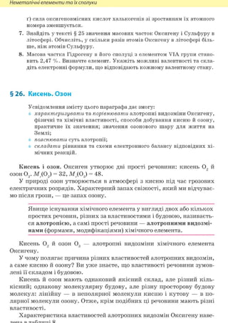 Неметалічні елементи та їх сполуки
ґ) сила оксигеновмісних кислот халькогенів зі зростанням їх атомного
номера зменшується.
7. Знайдіть у тексті § 25 значення масових часток Оксигену і Сульфуру в
літосфері. Обчисліть, у скільки разів атомів Оксигену в літосфері біль-
ше, ніж атомів Сульфуру.
8. Масова частка Гідрогену в його сполуці з елементом VIA групи стано-
вить 2,47 %. Визначте елемент. Укажіть можливі валентності та скла-
діть електронні формули, що відповідають кожному валентному стану.
§26. Кисень. Озон
Усвідомлення змісту цього параграфа дає змогу:
характеризувати та порівнювати алотропні видозміни Оксигену,
фізичні та хімічні властивості, способи добування кисню й озону,
практичне їх значення; значення озонового шару для життя на
Землі;
пояснювати суть алотропії;
складати рівняння та схеми електронного балансу відповідних хі-
мічних реакцій.
Кисень і озон. Оксиген утворює дві прості речовини: кисень 02 й
озон 03 . МД02) = 32, МД03) = 48.
У природі озон утворюється в атмосфері з кисню під час грозових
електричних розрядів. Характерний запах свіжості, який ми відчуває-
мо після грози, — це запах озону.
Явище існування хімічного елемента у вигляді двох або кількох
простих речовин, різних за властивостями і будовою, називаєть-
ся алотропією, а самі прості речовини — алотропними видозмі-
нами (формами, модифікаціями) хімічного елемента.
Кисень 02 й озон 03 — алотропні видозміни хімічного елемента
Оксигену.
У чому полягає причина різних властивостей алотропних видозмін,
а саме кисню й озону? Ви уже знаєте, що властивості речовини зумов-
лені її складом і будовою.
Кисень й озон мають однаковий якісний склад, але різний кіль-
кісний; однакову молекулярну будову, але різну просторову будову
молекул: лінійну — в неполярної молекули кисню і кутову — в по-
лярної молекули озону. Отже, крім подібних ці речовини мають різні
властивості.
Характеристика властивостей алотропних видозмін Оксигену наве-
 