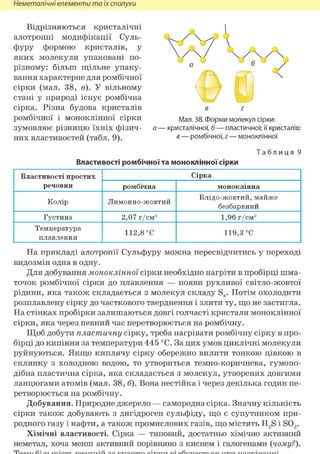 Неметалічні елементи та їх сполуки
Відрізняються кристалічні
алотропні модифікації Суль-
ФУРУ формою кристалів, у
яких молекули упаковані по-
різному: більш щільне упаку-
вання характерне для ромбічної
сірки (мал. 38, в). У вільному
стані у природі існує ромбічна
сірка. Різна будова кристалів
ромбічної і моноклінної сірки
зумовлює різницю їхніх фізич-
них властивостей (табл. 9).
Т а б л и ц я 9
Властивості ромбічної та моноклінної сірки
Властивості простих
речовин
СіркаВластивості простих
речовин ромбічна моноклінна
Колір Лимонно-жовтий
Блідо-жовтий, майже
безбарвний
Густина 2,07 г/см3 1,96 г/см3
Температура
плавлення
112,8 °С 119,3 °С
На прикладі алотропії Сульфуру можна пересвідчитись у переході
видозмін одна в одну.
Для добування моноклінної сірки необхідно нагріти в пробірці шма-
точок ромбічної сірки до плавлення — появи рухливої світло-жовтої
рідини, яка також складається з молекул складу S8. Потім охолодити
розплавлену сірку до часткового тверднення і злити ту, що не застигла.
На стінках пробірки залишаються довгі голчасті кристали моноклінної
сірки, яка через певний час перетворюється на ромбічну.
Щоб добути пластичну сірку, треба нагрівати ромбічну сірку в про-
бірці до кипіння за температури 445 °С. За цих умов циклічні молекули
руйнуються. Якщо киплячу сірку обережно вилити тонкою цівкою в
склянку з холодною водою, то утвориться темно-коричнева, гумопо-
дібна пластична сірка, яка складається з молекул, утворених довгими
ланцюгами атомів (мал. 38, б). Вона нестійка і через декілька годин пе-
ретворюється на ромбічну.
Добування. Природне джерело — самородна сірка. Значну кількість
сірки також добувають з дигідроген сульфіду, що є супутником при-
родного газу і нафти, а також промислових газів, що містять H2S і S02.
Хімічні властивості. Сірка — типовий, достатньо хімічно активний
неметал, хоча менш активний порівняно з киснем і галогенами {чому?).
VV vv%а 6 /
OS ^в г
Мал. 38. Форми молекул сірки:
а — кристалічної, б — пластичної; її кристалів:
в — ромбічної, г — моноклінної
 