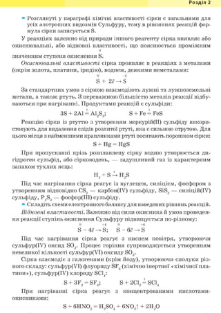 Розділ 1
» Розглянуті у параграфі хімічні властивості сірки є загальними для
усіх алотропних видозмін Сульфуру, тому в рівняннях реакцій фор-
мула сірки записується S.
У реакціях залежно від природи іншого реагенту сірка виявляє або
окиснювальні, або відновні властивості, що пояснюється проміжним
о
значенням ступеня окиснення S.
Окиснювальні властивості сірка проявляє в реакціях з металами
(окрім золота, платини, іридію), воднем, деякими неметалами:
0 - 2
S + 2ё -> S
За стандартних умов з сіркою взаємодіють лужні та лужноземельні
метали, а також ртуть. З переважною більшістю металів реакції відбу-
ваються при нагріванні. Продуктами реакцій є сульфіди:
3S + 2Al і A12S3; S + Fe = FeS
Реакцію сірки із ртуттю з утворенням меркурій(ІІ) сульфіду викори-
стовують для видалення слідів розлитої ртуті, яка є сильною отрутою. Для
цього місця з найменшими краплинками ртуті посипають порошком сірки:
S + Hg = HgS
При пропусканні крізь розплавлену сірку водню утворюється ди-
гідроген сульфід, або сірководень, — задушливий газ із характерним
запахом тухлих яєць:
t
н 2 + s—>• H2s
Під час нагрівання сірка реагує із вуглецем, силіцієм, фосфором з
утворенням відповідно CS2 — карбон(ІУ) сульфіду, SiS2 — силіцій(ІУ)
сульфіду, P2S3 — фосфор(ІІІ) сульфіду.
» Складіть схеми електронного балансу для наведених рівнянь реакцій.
Відновні властивості. Залежно від сили окисника й умов проведен-
ня реакції ступінь окиснення Сульфуру підвищується по-різному:
0 +4 0 +6
Під час нагрівання сірка реагує з киснем повітря, утворюючи
сульфур(ІУ) оксид S02. Процес горіння супроводжується утворенням
невеликої кількості сульфур(УІ) оксиду S03.
Сірка взаємодіє з галогенами (крім йоду), утворюючи сполуки різ-
ного складу: сульфур(УІ) флуориду SF6 (хімічно інертної « хімічної пла-
тини»), сульфур(ІУ) хлориду SC14:
S + 3F2 = SF6; S + 2 d , = SC14
При нагріванні сірка реагує з концентрованими кислотами-
окисниками:
S + 6HN03 = H2S04 + 6N02T + г и / )
 