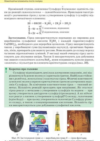 Неметалічні елементи та їх сполуки
о
Проміжний ступінь окиснення Сульфуру S зумовлює здатність сір-
ки до реакції самоокиснення — самовідновлення. Прикладом такої ре-
акції є розчинення сірки у лугах з утворенням сульфіду і сульфіту від-
повідного металічного елемента:
о
3S + 6КОН = K2S03 + 2K2S + з н 2 о
о +4
S-4e—» S
0 - 2
S + 2ё —» S
1 окиснення, відновник
2 відновлення, окисник
Застосування. Сірка використовується переважно як сировина для
виробництва сульфатної кислоти H2S04 і кальцій гідрогенсульфіту
Ca(HS03)2, необхідного для переробки целюлози. Сірку використовують
також у виробництві гуми (вулканізація каучуку), органічних барвни-
ків, ліків, препаратів для захисту рослин. Вона входить до складу пороху
та інших піротехнічних сумішей. У вигляді мазей очищену сірку засто-
совують для лікування шкіри. Також її використовують для добування
так званого сухозлітного золота SnS2, яким покривають куполи церков,
«золотять» скульптури та елементи архітектурних споруд (мал. 39).
I Коротко про головне
Сульфуру відповідають декілька алотропних видозмін, які від-
різняються будовою молекул і кристалів ґратки. Найбільш стійки-
ми є ромбічна, моноклінна і пластична сірка. Фізичні властивості
зумовлені молекулярною кристалічною ґраткою алотропних видо-
змін Сульфуру. За хімічними властивостями сірка — типовий не-
метал. Більшість реакцій проходить при нагріванні. Як окисник
сірка реагує з металами з утворенням сульфідів та воднем — при
цьому утворюється дигідроген сульфід (сірководень). А як віднов-
ник реагує з киснем з утворенням сульфур(ІУ) оксиду, галогенами
(крім йоду) — при цьому утворюються галогеніди Сульфуру різно-
го складу, а також з концентрованими кислотами. Більшість сір-
ки використовується для добування сульфатної кислоти.
а б в г
Мал. 39. Застосування сірки: а — виробництво гуми; б — сірка-фунгіцид;
 