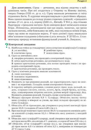 Розділ 1
Для допитливих. Сірка — речовина, яка відома людству з най-
давніших часів. Про неї згадується у Старому та Новому завітах,
творах Гомера (VIII ст. до н. е.). Сірку вважали речовиною зі світу
підземних богів. Її куріння використовували в релігійних обрядах.
Вона здавна входила до складу різних горючих сумішей: «грецького
вогню» (V ст. до н. е.), пороху (XIII ст., Китай). У 941 р. під стінами
Царгороду «грецьким вогнем» було знищено флот київського князя
Ігоря. Літописець, розповідаючи про цю подію, зазначає, що греки
пускали вогонь, ніби блискавку на небі, яка спалювала воїнів Ігоря,
через що вони не подолали ворога. У часи алхімії сірка вважалася
обов'язковою складовою («батьком») усіх металів. У XVIII ст. її еле-
ментарну природу встановив французький учений А. Лавуазье.
^ Контрольні завдання
• 1. Найбільш стійка за стандартних умов алотропна модифікація Сульфуру
А усі нестійкі; В ромбічна сірка;
Б пластична сірка; Г моноклінна сірка.
2. Сірка за звичайних умов
А аморфна речовина, яка проводить електричний струм;
Б летка кристалічна речовина, що розчиняється у воді;
В крихка кристалічна речовина, яка погано проводить тепло і не про-
водить електричний струм;
Г кристалічна речовина, що проводить тепло.
3. Сірка у хімічних реакціях виявляє властивості
А лише окисника;
Б окисника і відновника;
В лише відновника.
4. Напишіть по три рівняння реакцій, що характеризують сірку як окис-
ник і як відновник. Складіть схеми електронного балансу.
5. Із переліку виберіть речовини, з якими реагує сірка: вода, кальцій, во-
день, хлоридна кислота, кисень, золото, бром, натрій бромід, вуглець,
мідь, концентрована нітратна кислота, розчин натрій гідроксиду, йод.
Напишіть рівняння реакцій. Складіть схеми електронного балансу.
6. Мінерал сфалерит містить 9,9 % Сульфуру. Обчисліть масову частку
цинк сульфіду в мінералі за умови, що інші складові сфалериту не мі-
стять Сульфуру.
7. Обчисліть об'єм сірководню, що утворився в результаті взаємодії сірки
масою 12,0 г із воднем об'ємом 4,48 л (н.у.).
8. При взаємодії технічної сірки масою 38,0 г із порошком алюмінію добу-
ли алюміній сульфід масою 52,5 г. Обчисліть масу домішок у вихідній
речовині.
9. Обчисліть масу сульфур(ІУ) хлориду, який утворився при взаємодії техніч-
ної сірки масою 80 г, яка містить 4 % домішок, з хлором об'ємом 110 л (н.у.).
10". Обчисліть об'єм сульфур(ІУ) оксиду (н.у.), що утворився при взаємо-
дії сірки масою 4,0 г із киснем об'ємом 3,2 л, виміряним за температури
27 °С і тиску 1 атм.
 