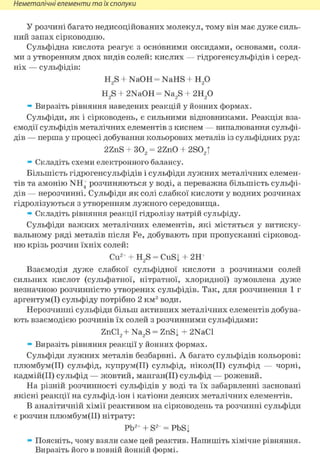 Неметалічні елементи та їх сполуки
У розчині багато недисоційованих молекул, тому він має дуже силь-
ний запах сірководню.
Сульфідна кислота реагує з основними оксидами, основами, соля-
ми з утворенням двох видів солей: кислих — гідрогенсульфідів і серед-
ніх — сульфідів:
H2S + NaOH = NaHS + Н2 0
H2S + 2NaOH = Na2S + 2H2 0
» Виразіть рівняння наведених реакцій у йонних формах.
Сульфіди, як і сірководень, є сильними відновниками. Реакція вза-
ємодії сульфідів металічних елементів з киснем — випалювання сульфі-
дів — перша у процесі добування кольорових металів із сульфідних руд:
2ZnS + 302 = 2ZnO + 2S02T
» Складіть схеми електронного балансу.
Більшість гідрогенсульфідів і сульфіди лужних металічних елемен-
тів та амонію NH+ розчиняються у воді, а переважна більшість сульфі-
дів — нерозчинні. Сульфіди як солі слабкої кислоти у водних розчинах
гідролізуються з утворенням лужного середовища.
» Складіть рівняння реакції гідролізу натрій сульфіду.
Сульфіди важких металічних елементів, які містяться у витиску-
вальному ряді металів після Fe, добувають при пропусканні сірковод-
ню крізь розчин їхніх солей:
Cu2+ + H2S = CuSj + 2Н+
Взаємодія дуже слабкої сульфідної кислоти з розчинами солей
сильних кислот (сульфатної, нітратної, хлоридної) зумовлена дуже
незначною розчинністю утворених сульфідів. Так, для розчинення 1 г
аргентум(І) сульфіду потрібно 2 км3 води.
Нерозчинні сульфіди більш активних металічних елементів добува-
ють взаємодією розчинів їх солей з розчинними сульфідами:
ZnCl2+ Na2S = ZnSj + 2NaCl
» Виразіть рівняння реакції у йонних формах.
Сульфіди лужних металів безбарвні. А багато сульфідів кольорові:
плюмбум(ІІ) сульфід, купрум(ІІ) сульфід, нікол(ІІ) сульфід — чорні,
кадмій(ІІ) сульфід — жовтий, манган(ІІ) сульфід — рожевий.
На різній розчинності сульфідів у воді та їх забарвленні засновані
якісні реакції на сульфід-іон і катіони деяких металічних елементів.
В аналітичній хімії реактивом на сірководень та розчинні сульфіди
є розчин плюмбум(ІІ) нітрату:
Pb2+ + S2- = PbSj
» Поясніть, чому взяли саме цей реактив. Напишіть хімічне рівняння.
Виразіть його в повній йонній формі.
 