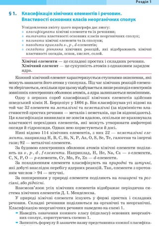 Розділ 1
§ 1. Класифікація хімічних елементів і речовин.
Властивості основних класів неорганічних сполук
Усвідомлення змісту цього параграфа дає змогу:
класифікувати хімічні елементи та їх речовини;
визначати властивості основних класів неорганічних сполук;
називати хімічні елементи та їх сполуки;
наводити приклади s-,p-, сі-елементів;
складати рівняння хімічних реакцій, які відображають хімічні
властивості оксидів, основ, кислот, солей.
Хімічні елементи — це складові простих і складних речовин.
Хімічний елемент — це сукупність атомів з однаковим зарядом
ядра.
Кожний хімічний елемент характеризується ступенями окиснення, які
можуть виявляти його атоми у сполуках. Під час хімічних реакцій елемен-
ти зберігаються, оскільки при цьому відбувається лише розподіл електронів
зовнішніх електронних оболонок атомів, а ядра залишаються незмінними.
Одну з перших спроб класифікації хімічних елементів здійснив
шведський хімік Я. Берцеліус у 1804 р. Він класифікував усі відомі на
той час 32 елементи на металічні та неметалічні (за відмінністю вла-
стивостей простих речовин — металів і неметалів, що їм відповідають).
Ця класифікація виявилася не зовсім вдалою, оскільки не враховувала
властивості перехідних елементів, які можуть утворювати амфотерні
оксиди й гідроксиди. Однак нею користуються й досі.
Нині відомо 114 хімічних елементів, з них 22 — неметалічні еле-
менти, наприклад Н, В, С, Si, N, Р, As, О, S, Se, Те, галогени та інертні
гази; 92 — металічні елементи.
За будовою електронних оболонок атомів хімічні елементи поділя-
ють на S-, p-, d-, f-елементи. Наприклад, Н, Не, Na, Ca — s-елементи,
С, N, P, О —р-елементи, Cr, Mn, Fe, Zn — <і-елементи.
За походженням елементи класифікують на природні та штучні,
які добуті внаслідок перебігу ядерних реакцій. Так, елементи з протон-
ним числом > 9 4 — штучні.
За поширенням у природі елементи поділяють на поширені та роз-
СІЯНІ, або рідкісні.
Взаємозв'язок усіх хімічних елементів відображає періодична си-
стема хімічних елементів Д. І. Менделєєва.
У природі хімічні елементи існують у формі простих і складних
речовин. Складні речовини поділяються на органічні та неорганічні.
Класифікацію неорганічних речовин наведено на схемі 1.
» Наведіть означення кожного класу (підкласу) основних неорганіч-
них сполук, користуючись схемою 1.
» Запишіть формулу й зазначте назву представника кожної класифіка-
 