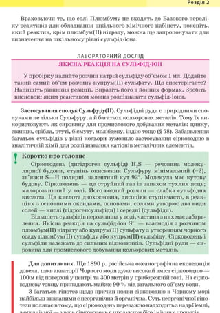 Розділ 1
Враховуючи те, що солі Плюмбуму не входять до Базового перелі-
ку реактивів для обладнання шкільного хімічного кабінету, поясніть,
який реактив, крім плюмбум(ІІ) нітрату, можна ще запропонувати для
визначення на шкільному рівні сульфід-іона.
ЛАБОРАТОРНИЙ ДОСЛІД
ЯКІСНА РЕАКЦІЯ НА СУЛЬФІД-ІОН
У пробірку налийте розчин натрій сульфіду об'ємом 1 мл. Додайте
такий самий об'єм розчину купрум(ІІ) сульфату. Що спостерігаєте?
Напишіть рівняння реакції. Виразіть його в йонних формах. Зробіть
висновок: яким реактивом можна розпізнавати сульфід-іони.
Застосування сполук Сульфуру(ІІ). Сульфідні руди є природними спо-
луками не тільки Сульфуру, а й багатьох кольорових металів. Тому їх ви-
користовують як сировину для промислового добування металів: цинку,
свинцю, срібла, ртуті, бісмуту, молібдену, індію тощо (§ 58). Забарвлення
багатьох сульфідів у різні кольори зумовило застосування сірководню в
аналітичній хімії для розпізнавання катіонів металічних елементів.
I Коротко про головне
Сірководень (дигідроген сульфід) H2S — речовина молеку-
лярної будови, ступінь окиснення Сульфуру мінімальний (-2),
зв'язки S—Н полярні, валентний кут 92°. Молекула має кутову
будову. Сірководень — це отруйний газ із запахом тухлих яєць;
малорозчинний у воді. Його водний розчин — слабка сульфідна
кислота. Ця кислота двохосновна, дисоціює ступінчасто, в реак-
ціях з основними оксидами, основами, солями утворює два види
солей — кислі (гідрогенсульфіди) і середні (сульфіди).
Більшість сульфідів нерозчинна у воді, частина з них має забарв-
лення. Якісна реакція на сульфід-іон S2 — взаємодія з розчином
плюмбум(ІІ) нітрату або купрум(ІІ) сульфату з утворенням чорного
осаду плюмбум(ІІ) сульфіду або купрум(ІІ) сульфіду. Сірководень і
сульфіди належать до сильних відновників. Сульфідні руди — си-
ровина для промислового добування кольорових металів.
Для допитливих. Ще 1890 р. російська океанографічна експедиція
довела, що в акваторії Чорного моря дуже високий вміст сірководню —
100 м від поверхні у центрі та 300 метрів у прибережній зоні. На сірко-
водневу товщу припадають майже 90 % від загального об'єму води.
З багатьох гіпотез щодо причин появи сірководню в Чорному морі
найбільш визнаними є неорганічна й органічна. Суть неорганічної гіпо-
тези полягає в тому, що сірководень переважно надходить з надр Землі,
 