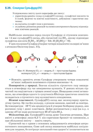 Розділ 1
§ 29. Сполуки Сульфуру(ІУ)
Усвідомлення змісту цього параграфа дає змогу:
характеризувати склад сульфур(ІУ) оксиду, сульфітної кислоти та
її солей, фізичні та хімічні властивості, добування і практичне зна-
чення;
визначати сульфіт-іони в розчинах;
складати рівняння реакцій та схеми електронного балансу відповід-
них хімічних реакцій.
Найбільше значення серед сполук Сульфуру зі ступенем окиснен-
ня +4 має сульфур(ІУ) оксид, або сірчистий газ S02 , якому відповідає
сульфітна кислота H9S(X. M.(SO,) = 64; M.(H,SO,) = 82.СІ О V СІ V СІ о
У цих сполуках Сульфур утворює чотири ковалентні полярні зв'язки
з атомами Оксигену (мал. 41).
Мал. 41. Молекула S02: а — модель, б — просторова будова;
молекула H2S03: в — модель, г — просторова будова
ж Поясніть здатність атома Сульфуру утворювати чотири ковалентні
зв'язки і набувати позитивного ступеня окиснення +4.
Поширеність у природі. Значна кількість сірчистого газу викида-
ється в атмосферу під час виверження вулканів. У деяких місцях сір-
чистий газ виділяється з тріщин земної кори. Нещодавно вчені встано-
вили, що атмосфера одного із супутників Юпітера практично повністю
складається з сірчистого газу вулканічного походження.
Фізичні властивості. Сульфур(ГУ) оксид має молекулярну криста-
лічну ґратку. Це газ без кольору, з різким запахом, важчий за повітря.
За температури - 1 0 °С він зріджується й утворює безбарвну рідину, яка
розчиняє гуму і деякі пластмаси. Добре розчиняється у воді (за н.у. в
одному об'ємі води розчиняється 40 об'ємів S02).
Фізіологічна дія. Сульфур(ІУ) оксид дуже токсична речовина. При
вмісті в атмосфері лише 0,3 % він спричиняє бронхіт чи пневмонію, а
при збільшенні вмісту — навіть смерть.
Сірчистий газ є одним з основних забруднювачів атмосфери антро-
погенного походження. Саме цей оксид вважається найбільш шкідли-
вим для людини, бо погіршує загальний стан здоров'я і позначається на
а б в г
 
