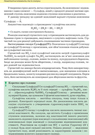 Неметалічні елементи та їх сполуки
Утворення сірки досить легко спрогнозувати, бо окисником і віднов-
ником є один елемент — Сульфур, який у продукті реакції матиме про-
міжний ступінь окиснення відносно ступеня окиснення в реагентах.
У даному випадку це єдиний можливий варіант ступеня окиснення
о
Сульфуру — S.
Аналогічно взаємодіє з сірководнем і сульфітна кислота:
H2S03 + 2H2S = 3S| + 3H2 0
» Складіть схеми електронного балансу.
Реакцію взаємодії сірчистого газу з сірководнем застосовують для до-
бування сірки із сірководню, виділеного з супутніх нафтових газів. Сір-
чистий газ для реакції добувають спалюванням частини сірководню.
Застосування сполук Сульфуру(ІУ). Окиснення сульфур(ІУ) оксиду
до сульфур(УІ) оксиду є проміжним, але обов'язковим етапом добуван-
ня сульфатної кислоти.
Сірчистий газ S02 і солі сульфітної кислоти натрій гідрогенсульфіт
NaHS03 та натрій сульфіт Na2S03 застосовують як м'які окисники для
вибілювання паперу, соломи, вовни та шовку, кукурудзяного борошна.
Іноді ця реакція може бути оборотною, і колір, наприклад соломи, че-
рез деякий час відновлюється.
Сірчистий газ знищує багато мікроорганізмів. Тому його використову-
ють як дезинфікуючий засіб в овочесховищах, для знищення плісняви в
бродильних чанах, захисту плодових рослин від хвороб і шкідників. Окрім
того, його застосовують як консервант для зберігання овочів та фруктів.
I Коротко про головне
Сполуками Сульфуру(ІУ) є сульфур(ІУ) оксид S02 — сірчистий газ,
сульфітна кислота H2S03 та її солі: середні — сульфіти Na2S03, кис-
лі — гідрогенсульфіти NaHS03. Сульфур(ІУ) оксид — речовина моле-
кулярної будови, що зумовлює її фізичні властивості; дуже отруйна.
Сульфітна кислота — нестійка сполука, тому існує тільки в
розчині. Електроліт середньої сили. Як двохосновна кислота ди-
соціює ступінчасто з утворенням гідрогенсульфіт-іонів HS03 та
сульфіт-іонів SO2 .
Сульфур(ІУ) оксид і сульфітна кислота виявляють типові кис-
лотні властивості. Як сполуки, що містять Сульфур з проміжним
ступенем окиснення, залежно від властивостей іншого реагенту
виявляють відновні (при взаємодії з сильнішими окисниками) або
окиснювальні (при взаємодії з сильнішими відновниками) вла-
стивості. Реактивом на сульфіт-іон SO2- є катіон Гідрогену (Н+)
у складі будь-якої сильної кислоти. Ознака реакції — виділення
сірчистого газу, який розпізнають за характерним запахом і по-
червонінням вологого лакмусового паперу.
 