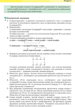 Розділ 1
Застосування сполук Сульфуру(ІУ) зумовлене їх окиснюваль-
ннми (внбілювальна і дезинфікуюча дії) і відновними (добування
сульфур(УІ) оксиду) властивостями.
^ Контрольні завдання
• 1. Схарактеризуйте: а) фізичні властивості сірчистого газу і сульфітної
кислоти; б) токсичність сірчистого газу; в) практичне значення сполук
Сульфуру(ІУ).
2. Обґрунтуйте
а) виявлення сполуками Сульфур(ІУ) кислотних, відновних і окисню-
вальних властивостей;
б) вибір реактиву — сильної кислоти (катіона Гідрогену Н+) для визна-
чення сульфіт-іона SOg~.
3. Складіть рівняння реакцій за схемою перетворень:
а) сірка —> сульфур(ІУ) оксид —> калій сульфіт —> калій сульфат;
t І
б) сірководень —> сульфур(ІУ) оксид —> сірка
I X І
натрій гідрогенсульфіт —> натрій сульфіт
4. Підберіть речовини до реакцій, під час перебігу яких ступінь окиснення
Сульфуру змінюється таким чином:
0 - 2 - 2 +4
S
І 4
+4 +4 +4 +6
S
Складіть рівняння реакцій, назвіть речовини: для окисно-відновних
реакцій складіть схеми електронного балансу; для реакцій за участю
електролітів — рівняння реакцій у йонних формах.
5. Обчисліть масу піриту, масова частка несульфідних домішок в якому
становить 20 %, необхідного для добування сірчистого газу об'ємом 2 м3
(Н.у.).
6. Обчисліть об'єм сірководню (н.у.), необхідного для видалення
сульфур(ІУ) оксиду з газів теплоелектростанції, що утворилися при зго-
рянні вугілля масою 10 т із масовою часткою Сульфуру 3 %. Яка маса
сірки при цьому утвориться?
7. Над нагрітим платиновим каталізатором пропустили суміш кисню і
сірчистого газу об'ємом ЗО мл. Після закінчення реакції об'єм суміші
зменшився на 10 мл. Усі вимірювання проводилися за однакових умов.
Обчисліть об'ємні частки речовин у вихідній суміші.
8*. Суміш натрій сульфіту, натрій нітрату і натрій хлориду масою 80 г
розчинили у воді та долили надлишок розчину ферум(ІІ) нітрату. При
цьому випав осад масою 16,32 г, який виділили. До фільтрату долили
надлишок розчину аргентум(І) нітрату. Утворився осад масою 86,1 г.
Обчисліть масові частки солей у вихідній суміші.
 