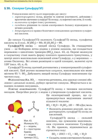 Неметалічні елементи та їх сполуки
§ ЗО. Сполуки Сульфуру(УІ)
Усвідомлення змісту цього параграфа дає змогу:
характеризувати склад, фізичні та хімічні властивості, добування і
практичне значення сульфур(УІ) оксиду, сульфатної кислоти, її солей;
визначати сульфат-іони у розчинах;
складати рівняння та схеми електронного балансу відповідних хі-
мічних реакцій;
дотримуватися правил безпечного поводження з розчином сульфат-
ної кислоти.
До сполук Сульфуру(УІ) належать Сульфур(УІ) оксид, сульфатна
кислота та її солі. МДS03) = 80; M;.(H2S04) = 98.
Сульфур(УІ) оксид — вищий оксид Сульфуру. За стандартних
умов — це безбарвна летка рідина з різким запахом, що складається
переважно з циклічних тримерів (S03)3 (мал. 43, в). Окремі молекули
в газуватому стані мають форму плоского правильного трикутника, у
центрі якого максимально окиснений атом Сульфуру, а у вершинах —
атоми Оксигену. Всі атоми розміщені в одній площині, валентні кути
120° (мал. 43, а, б).
Сульфур(УІ) оксид здатний розчинятись у концентрованій сульфат-
ній кислоті. Цей розчин називається олеумом, максимально він може
містити 65 % SOg. Добувають вищий оксид Сульфуру окисненням сір-
чистого газу.
Фізіологічна дія. S03 — токсична речовина, яка уражає слизові обо-
лонки і дихальні шляхи, руйнує органічні сполуки. Зберігається в за-
паяних скляних посудинах.
Хімічні властивості. Сульфур(УІ) оксид є типовим кислотним
оксидом. Енергійно реагує з водою з утворенням сульфатної кислоти.
Це екзотермічний процес, що су-
проводжується виділенням значної
кількості теплоти:
S03 + Н2 0 = H2S04, АН = - 9 0 кДж/моль
» Напишіть рівняння реакцій, що ха-
рактеризують сульфур(УІ) оксид як
кислотний.
Сульфур(УІ) оксид — сильний
окисник, що зумовлено максималь-
ним ступенем окиснення Сульфуру
+6. Як правило, відновлюється до
сірчистого газу:
S03 + 2НС1 = С12 + S02 + Н2 0
» Складіть схеми електронного балансу.
• і
О
II
о о
б
Мал. 43.
Молекула S03:
а — модель;
б — просторова
будова;
в — модель
тримера (S03)3
 