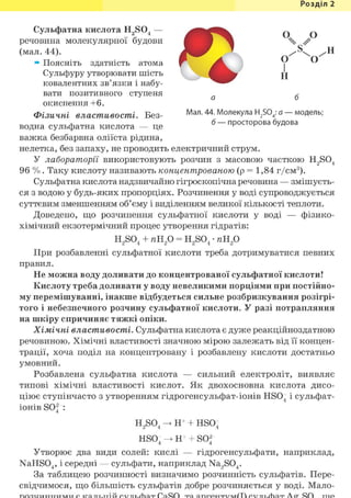 Розділ 1
Сульфатна кислота H2S04 — ^ ^ ^ ^ ^ ^ ^ ^
речовина молекулярної будови ^ ^ ^ В % #
(мал. 44). І ^ Г " .
* Поясніть здатність атома f V
Сульфуру утворювати шість д
ковалентних зв'язки і набу- ^ ^ ^ ^
вати позитивного ступеня ^
окиснення +6.
Фізичні властивості. Без- Мал. 44. Молекула H2S04: а-модель;
водна сульфатна кислота — це б —просторова будова
важка безбарвна оліїста рідина,
нелетка, без запаху, не проводить електричний струм.
У лабораторії використовують розчин з масовою часткою H2S04
96 % . Таку кислоту називають концентрованою (р = 1,84 г/см3 ).
Сульфатна кислота надзвичайно гігроскопічна речовина — змішуєть-
ся з водою у будь-яких пропорціях. Розчинення у воді супроводжується
суттєвим зменшенням об'єму і виділенням великої кількості теплоти.
Доведено, що розчинення сульфатної кислоти у воді — фізико-
хімічний екзотермічний процес утворення гідратів:
H2S04 + яН2 0 = H2S04 • яН2 0
При розбавленні сульфатної кислоти треба дотримуватися певних
правил.
Не можна воду доливати до концентрованої сульфатної кислоти!
Кислоту треба доливати у воду невеликими порціями при постійно-
му перемішуванні, інакше відбудеться сильне розбризкування розігрі-
того і небезпечного розчину сульфатної кислоти. У разі потрапляння
на шкіру спричиняє тяжкі опіки.
Хімічні властивості. Сульфатна кислота є дуже реакційноздатною
речовиною. Хімічні властивості значною мірою залежать від її концен-
трації, хоча поділ на концентровану і розбавлену кислоти достатньо
умовний.
Розбавлена сульфатна кислота — сильний електроліт, виявляє
типові хімічні властивості кислот. Як двохосновна кислота дисо-
ціює ступінчасто з утворенням гідрогенсульфат-іонів HS04 і сульфат-
іонів S04 :
H2S04 -> Н+ + HS04
HSO- -> Н+ + SO2
4 4
Утворює два види солей: кислі — гідрогенсульфати, наприклад,
NaHS04, і середні — сульфати, наприклад Na2S04.
За таблицею розчинності визначимо розчинність сульфатів. Пере-
свідчимося, що більшість сульфатів добре розчиняється у воді. Мало-
 
