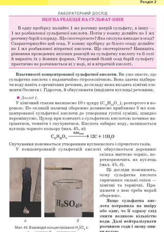 Розділ 1
Л А Б О Р А Т О Р Н И Й ДОСЛІД
ЯКІСНА РЕАКЦІЯ НА СУЛЬФАТ-ІОНИ
В одну пробірку налийте 1 мл розчину натрій сульфату, в іншу —
1 мл розбавленої сульфатної кислоти. Потім у кожну долийте по 1 мл
розчину барій хлориду. Що спостерігаєте? Яка сполука випадає в осад?
Схарактеризуйте цей осад. У кожну пробірку до білого осаду долийте
по 1 мл розбавленої нітратної кислоти. Що спостерігаєте? Напишіть
рівняння проведених якісних реакцій на сульфатну кислоту та її солі
й виразіть їх у йонних формах. Утворений білий осад барій сульфату
практично не розчиняється ні у воді, ні в нітратній кислоті.
Властивості концентрованої сульфатної кислоти. Ви уже знаєте, що
сульфатна кислота є надзвичайно гігроскопічною. Вона здатна відбира-
ти воду навіть з органічних речовин, до складу яких входять хімічні еле-
менти Оксиген і Гідроген, й обвуглювати (виділяти вуглець) речовини.
• Дослід 1.
У хімічний стакан насипаємо 10 г цукру (С12Н220 ), розтертого в по-
рошок. По скляній паличці обережно доливаємо приблизно 5 мл кон-
центрованої сульфатної кислоти до утворення густої суміші, швидко
перемішуємо. Цукор при контакті з сульфатною кислотою починає на-
гріватися, темніти і спучуватися. Кислота забирає воду, залишається
вуглець чорного кольору (мал. 45, а):
С 1 2 Н 2 2 0 П > 1 2 С + 1 1 Н 2 °
Спучування пояснюється утворенням вуглекислого і сірчистого газів.
У концентрованій сульфатній кислоті обвуглюється деревина:
скіпка миттєво чорніє, пе-
ретворюючись на вуглець
(мал. 45, б).
Ці досліди пояснюють,
чому сульфатна кислота
спричинює сильні опіки —
хімічні та термічні. Пра-
цювати з нею треба вкрай
обережно.
Якщо сульфатна кис-
лота потрапила на шкіру
або одяг, то її одразу слід
змити великою кількістю
води. Далі нейтралізувати
розчином соди і знову зми-
а б
Мал. 45. Взаємодія концентрованої H2S04 з:
 