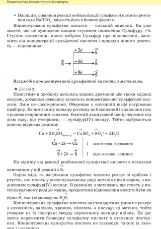 Неметалічні елементи та їх сполуки
» Напишіть рівняння реакції нейтралізації сульфатної кислоти розчи-
ном соди NaHCOg, виразіть його в йонних формах.
Концентрована сульфатна кислота — сильний окисник. Ви уже
знаєте, що це зумовлено вищим ступенем окиснення Сульфуру +6.
Ступінь окиснення, якого набуває Сульфур при відновленні, зале-
жить від концентрації сульфатної кислоти і природи іншого реаген-
ту — відновника:
+ 2е
+6
S
+4
->s
+ 6е о
->S
+ 8ё - 2
•>s
Взаємодія концентрованої сульфатної кислоти з металами
• Дослід 2.
Помістимо в пробірку декілька мідних дротинок або трохи мідних
ошурок, добавимо невелику кількість концентрованої сульфатної кис-
лоти. Змін не спостерігаємо. Обережно у витяжній шафі нагріваємо
пробірку. Бачимо зміну кольору розчину на блакитний і виділення газу
з різким неприємним запахом. Вологий лакмусовий папір червоніє під
дією газу, що утворився, — сульфур(ІУ) оксиду. Тобто відбувається
окисно-відновна реакція:
0 +6 +2 +4
Cu+ 2HJSO4(конц.)
= CuS0. + S02T г и р
о
Си •2ё
+б
S + 2e-
+2
Си
44
• s
окиснення, відновник
1 відновлення, окисник
На відміну від реакції розбавленої сульфатної кислоти з металами
+6
окисником у цій реакції є S.
Окрім міді, за нагрівання сульфатна кислота реагує зі сріблом і
ртуттю, які стоять у витискувальному ряді металів після водню, з ви-
діленням сульфур(ІУ) оксиду. В реакціях з металами, що стоять у ви-
тискувальному ряді до водню, продуктами відновлення можуть бути як
0 - 2
сірка S, так і сірководень H2S.
Концентрована сульфатна кислота за стандартних умов не реагує
з алюмінієм, залізом, хромом, нікелем, а пасивує ці метали, тобто
утворює на їх поверхні тверду нерозчинну оксидну плівку. Це дає
змогу перевозити безводну сульфатну кислоту в стальних цистер-
нах. Концентрована сульфатна кислота не взаємодіє також із золо-
 