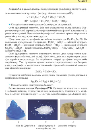 Розділ 1
Взаємодія з неметалами. Концентрована сульфатна кислота мак-
+4
симально окиснює вуглець і фосфор, відновлюючись до S02 :
С + 2H2S04 = С02Т + 2S02T + г и р
2Р + 5H2S04 = гидрой + 5S02t + 2Н2 0
* Складіть схеми електронного балансу для цих реакцій.
Солі сульфатної кислоти. Ми вже розглянули склад кислих (гід-
рогенсульфатів) і середніх (сульфатів) солей сульфатної кислоти та їх
розчинність у воді. Багато солей сульфатної кислоти кристалізуються з
розчинів у вигляді кристалогідратів.
Кристалогідрати сульфатів металічних елементів: Fe, Cu, Zn, Ni, Co
називають купоросами. Наприклад, CuS04 • 5Н20 — мідний купорос,
FeS04 • 7Н20 — залізний купорос, ZnS04 • 7Н20 — цинковий купорос;
Na2S04 • 10Н20 — глауберова сіль, CaS04 • 2Н2 0 — гіпс, CaS04 • 0,5Н2 0 —
алебастр (мал. 46).
Солі сульфатної кислоти виявляють типові для класу солей вла-
стивості (пригадайте, які саме). Крім того, для них характерна реак-
ція термічного розкладу. За нагрівання тверді сульфати ведуть себе
по-різному. Так, сульфати лужних елементів розплавляються без роз-
кладу, а сульфати металічних елементів середньої активності утворю-
ють відповідні оксиди:
ZnS04 = ZnO + S03
Сульфати найбільш важких металічних елементів розкладаються з
виділенням металу:
Ag2 S04 і 2Agj + S02 ! + 0 2 !
* Складіть схеми електронного балансу.
Застосування сполук Сульфуру(УІ). Сульфатна кислота — один
з найважливіших, стратегічних видів продукції, її називають «хлі-
бом хімічної промисловості». Світове виробництво сульфатної кис-
Мал. 46. Сульфати: а — мідний купорос; б — цинковий купорос;
в — глауберова сіль
 