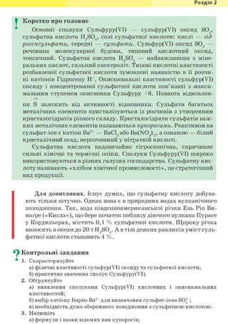 Розділ 1
I Коротко про головне
Основні сполуки Сульфуру(УІ) — сульфур(УІ) оксид S03,
сульфатна кислота H2S04, солі сульфатної кислоти: кислі — гід-
рогенсульфати, середні — сульфати. Сульфур(УІ) оксид S03 —
речовина молекулярної будови, типовий кислотний оксид,
токсичний. Сульфатна кислота H2S04 — найважливіша з міне-
ральних кислот, сильний електроліт. Типові кислотні властивості
розбавленої сульфатної кислоти зумовлені наявністю в її розчи-
ні катіонів Гідрогену Н+. Окиснювальні властивості сульфур(УІ)
оксиду і концентрованої сульфатної кислоти пов'язані з макси-
мальним ступенем окиснення Сульфуру +6. Повнота відновлен-
+6
ня S залежить від активності відновника. Сульфати багатьох
металічних елементів кристалізуються із розчинів з утворенням
кристалогідратів різного складу. Кристалогідрати сульфатів важ-
ких металічних елементів називаються купоросами. Реактивом на
сульфат-іон є катіон Ва2+ — ВаС12 або Ba(N03) 2, а ознакою — білий
кристалічний осад, нерозчинний у нітратній кислоті.
Сульфатна кислота надзвичайно гігроскопічна, спричиняє
сильні хімічні та термічні опіки. Сполуки Сульфуру(УІ) широко
використовуються в різних галузях господарства. Сульфатну кис-
лоту називають «хлібом хімічної промисловості», це стратегічний
вид продукції.
Для допитливих. Існує думка, що сульфатну кислоту добува-
ють тільки штучно. Однак вона є в природних водах вулканічного
походження. Так, вода південноамериканської річки Ель Ріо Ви-
нагре («Кисла»), що бере початок поблизу діючого вулкана Пурасе
у Кордильєрах, містить 0,1 % сульфатної кислоти. Щороку річка
виносить в океан до 20 т H2S04. А в тілі деяких равликів уміст суль-
фатної кислоти становить 4 % .
^ Контрольні завдання
• 1. Схарактеризуйте
а) фізичні властивості сульфур(УІ) оксиду та сульфатної кислоти;
б) практичне значення сполук Сульфуру(УІ).
2. Обґрунтуйте
а) виявлення сполуками Сульфур(УІ) кислотних і окиснювальних
властивостей;
б) вибір катіону Барію Ва2+ для визначення сульфат-іона SO2 ;
в) необхідність дуже обережного поводження з сульфатною кислотою.
3. Напишіть
а) формули і назви відомих вам купоросів;
 