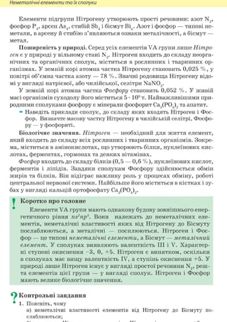 Неметалічні елементи та їх сполуки
Елементи підгрупи Нітрогену утворюють прості речовини: азот N2,
фосфор Р4, арсен AS4, стибій Sb4 і бісмут Віп. Азот і фосфор — типові не-
метали, в арсену й стибію з'являються ознаки металічності, а бісмут —
метал.
Поширеність у природі. Серед усіх елементів VA групи лише Нітро-
ген є у природі у вільному стані N2. Нітроген входить до складу неорга-
нічних та органічних сполук, міститься в рослинних і тваринних ор-
ганізмах. У земній корі атомна частка Нітрогену становить 0,025 % , у
повітрі об'ємна частка азоту — 78 % . Значні родовища Нітрогену відо-
мі у вигляді натрієвої, або чилійської, селітри NaN03.
У земній корі атомна частка Фосфору становить 0,052 % . У живій
масі організмів суходолу його міститься 5 • 109 т. Найважливішими при-
родними сполуками фосфору є мінерали фосфорит Са3(Р04)2 та апатит.
» Наведіть приклади сполук, до складу яких входять Нітроген і Фос-
фор. Визначте масову частку Нітрогену в чилійській селітрі, Фосфо-
ру — у фосфориті.
Біологічне значення. Нітроген — необхідний для життя елемент,
який входить до складу всіх рослинних і тваринних організмів. Зокре-
ма, міститься в амінокислотах, що утворюють білки, нуклеїнових кис-
лотах, ферментах, гормонах та деяких вітамінах.
Фосфор входить до складу білків (0,5 — 0,6 %), нуклеїнових кислот,
ферментів і ліпідів. Завдяки сполукам Фосфору здійснюється обмін
жирів та білків. Він відіграє важливу роль у процесах обміну, роботі
центральної нервової системи. Найбільше його міститься в кістках і зу-
бах у вигляді кальцій ортофосфату Са3(Р04)2.
I Коротко про головне
Елементи VA групи мають однакову будову зовнішнього енер-
гетичного рівня ns2np3. Вони належать до неметалічних еле-
ментів, неметалічні властивості яких від Нітрогену до Вісмуту
послаблюються, а металічні — посилюються. Нітроген і Фос-
фор — це типові неметалічні елементи, а Бісмут — металічний
елемент. У сполуках виявляють валентність III і V. Характер-
ні ступені окиснення - 3 , 0, +5. Нітроген є винятком, оскільки
в сполуках має вищу валентність IV, а ступінь окиснення +5. У
природі лише Нітроген існує у вигляді простої речовини N2, реш-
та елементів цієї групи — у вигляді сполук. Нітроген і Фосфор
мають велике біологічне значення.
^ Контрольні завдання
• 1. Поясніть, чому
а) неметалічні властивості елементів від Нітрогену до Вісмуту по-
слаблюються;
 