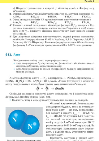 Розділ 1
в) Нітроген трапляється у природі у вільному стані, а Фосфор — у
зв'язаному.
2. Формула сполуки, у якій валентність Нітрогену IV, а ступінь окиснення +5:
AN02 ; E N A ; BHN03; TH3N; Ґ KN03.
3. Серед оксидів елементів VA групи типовими кислотними оксидами є
AAS205; БР205; BSb205; TN205; ҐВІ205.
4*. Елемент, вищий оксид якого відповідає формулі E,Og, утворює з Гід-
рогеном ковалентну сполуку, масова частка Гідрогену в якій стано-
вить 3,85 %. Визначте відносну молекулярну масу вищого оксиду
елемента Е.
5*. Для лікування глаукоми використовують водний розчин фосфаколу,
який крім Фосфору містить 43,62 % Карбону, 5,1 % Гідрогену, 34,91 %
Оксигену і 5,1 % Нітрогену. Визначте формулу сполуки. Обчисліть масу
фосфаколу й об'єм води для приготування 500 г 0,02 % -вого розчину.
§32. Азот
Усвідомлення змісту цього параграфа дає змогу:
характеризувати будову молекули, фізичні та хімічні властивості,
способи, добування, застосування азоту;
складати рівняння та схеми електронного балансу відповідних хі-
мічних реакцій.
Хімічна формула азоту — N2, електронна — :N:::N:, структурна —
:N=N:, М (N2) = 28, M(N2 ) = 28 г/моль. Атоми Нітрогену в молекулі
азоту сполучаються між собою трьома ковалентними зв'язками:
:N. + -N: :N:::N:• •
Оскільки зв'язки в молекулі азоту неполярні, то і молекула непо-
лярна, має лінійну будову (мал. 48).
» Поясніть, чому в молекулі азоту ковалентні зв'язки неполярні.
Фізичні властивості. Речовина мо-
лекулярної будови, тому за стандарт-
них умов азот — це газ, безбарвний,
без запаху і смаку; tKiin = - 1 9 5 , 8 °С,
tnn = - 2 0 9 , 8 6 °С; густина 1,25 г/л; тро-
хи легший за повітря, малорозчин-
ний у воді (в 1 об'ємі води при 20 °С
розчиняється 0,0154 об'єму азоту). За
температури плавлення азот перехо-
дить у рідкий стан, утворюючи сніго-
подібну масу.
Предмети, занурені у рідкий азот,
 
