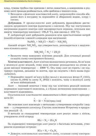 Неметалічні елементи та їх сполуки
клад, гумова трубка стає крихкою і легко ламається, а заморожена в рід-
кому азоті троянда розбивається, ніби зроблена з тонкого скла.
» Виходячи з фізичних властивостей азоту, запропонуйте способи зби-
рання його в посудину та порівняйте зі збиранням водню, хлору і
кисню.
Добування. У промисловості азот добувають фракційною дисти-
ляцією зрідженого повітря (одночасно з киснем). Під час поступового
нагрівання рідкого повітря азот випаровується першим, оскільки має
нижчу температуру кипіння (-195,8 °С), ніж кисень (-183 °С).
У лабораторії азот добувають реакцією між кристалічними натрій
(калій) нітритом і амоній хлоридом при нагріванні:
NaN02 + NH4C1 = NaCl + NH4N02
Амоній нітрит NH4N02, що утворюється, розкладається з виділен-
ням вільного азоту:
NH4N02 = N2t + г и р
» Визначте типи наведених хімічних реакцій. Для останньої реакції
складіть схему електронного балансу.
Хімічні властивості. Азот хімічно малоактивна речовина, бо зв'язок
у молекулі дуже міцний, тому вона починає розпадатися на атоми за
дуже високої температурі — 4000 °С. Ось чому азот не горить і не під-
тримує горіння, дихання та життя, про це свідчить і його назва (при-
гадайте).
» Порівняйте енергії зв'язку (кДж/моль) у молекулах фтору F2 (151),
кисню 02 (494) та азоту N2 (942) і поясніть, чому в молекулі азоту
зв'язок найміцніший.
Азот — типовий неметал і тому під час хімічних реакцій виявляє
переважно властивості окисника, а з більш активними окисниками —
властивості відновника.
Окиснювальні властивості виявляються в його здатності приєдну-
вати Зё: о -з
N + Зё = N (нітрид-іон)
Як окисник азот взаємодіє з металами з утворенням нітридів і вод-
нем — з утворенням амоніаку. Ступінь окиснення Нітрогену в продук-
тах реакцій - 3 .
З металів за стандартної температури азот реагує лише з літієм,
утворюючи літій нітрид:
6Li + N2 =2Li3 N
За підвищеної температури азот реагує з багатьма металами, утво-
рюючи відповідні нітриди:
3Ca + N2 =Ca3 N2
» Доведіть окиснювальні властивості азоту, склавши схему електрон-
 
