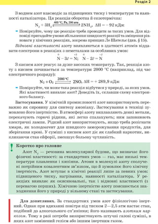 Розділ 1
З воднем азот взаємодіє за підвищених тиску і температури та наяв-
ності каталізатора. Ця реакція оборотна й екзотермічна:
400 °С, Fe, 200 атм
N2 + 3H2<— >2NH3, АН = - 92 кДж
» Поміркуйте, чому цю реакцію треба проводити за таких умов. Для від-
повіді пригадайте умови збільшення швидкості реакції та зміщення рів-
новаги у хімічних реакціях, зокрема принцип Ле Шательє (див. § 15).
Відновні властивості азоту виявляються в здатності атомів відда-
вати електрони в реакціях з неметалами за особливих умов:
0 +3 0 +2
N - 3<? = N; N - 2ё = N
З киснем азот реагує за дуже високих температур. Так, реакція азо-
ту з киснем починається за температури 2000 °С (наприклад, під час
електричного розряду):
2000 °С
N2 + О2 , 2NO, АН = + 289,9 кДж
» Поміркуйте, чи може така реакція відбутися у природі, за яких умов.
Які властивості виявляє азот? Доведіть їх, склавши схему електрон-
ного балансу.
Застосування. У хімічній промисловості азот використовують пере-
важно як сировину для синтезу амоніаку. Застосування в техніці зу-
мовлено його інертністю. В атмосфері азоту виплавляють деякі метали,
перекачують горючі рідини, які легко спалахують; ним заповнюють
електричні лампи. Рідкий азот використовують, якщо треба розігнати
хмари, як холодоагент для швидкого заморожування продуктів, для
зберігання крові. У суміші з киснем азот діє як слабкий наркотик, ви-
кликаючи стан ейфорії, зменшує больову чутливість.
I Коротко про головне
Азот N2 — речовина молекулярної будови, що визначає його
фізичні властивості: за стандартних умов — газ, має низькі тем-
ператури плавлення і кипіння. Атоми в молекулі азоту сполуче-
ні потрійним ковалентним зв'язком, що й зумовлює його хімічну
інертність. Азот вступає в хімічні реакції лише за певних умов:
підвищеного тиску, нагрівання, наявності каталізатора. У ре-
акціях виявляє як окиснювальні, так і відновні властивості (з
перевагою перших). Хімічною інертністю азоту пояснюється зна-
ходження його у природі у вільному стані та застосування.
Для допитливих. За стандартних умов азот фізіологічно інерт-
ний. Однак при вдиханні повітря під тиском 2—2,5 атм настає стан,
подібний до алкогольного сп'яніння; його називають азотним нар-
козом. Тому в разі потреби використовують штучні газові суміші, в
яких азот замінений гелієм або іншим інертним газом.
 