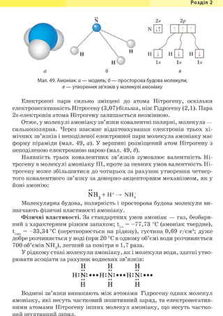 Розділ 1
Н
Н Н н
н Is
а б
Is
в
Н
Мал. 49. Амоніак: а — модель; б — просторова будова молекули;
в — утворення зв'язків у молекулі амоніаку
Is
Електронні пари сильно зміщені до атома Нітрогену, оскільки
електронегативність Нітрогену (3,07) більша, ніж Гідрогену (2,1). Пара
2.5-електронів атома Нітрогену залишається незмінною.
Отже, у молекулі амоніаку зв'язки ковалентні полярні, молекула —
сильнополярна. Через взаємне відштовхування електронів трьох хі-
мічних зв'язків і неподіленої електронної пари молекула амоніаку має
форму піраміди (мал. 49, а). У вершині розміщений атом Нітрогену з
неподіленою електронною парою (мал. 49, б).
Наявність трьох ковалентних зв'язків зумовлює валентність Ні-
трогену в молекулі амоніаку III, проте за певних умов валентність Ні-
трогену може збільшитися до чотирьох за рахунок утворення четвер-
того ковалентного зв'язку за донорно-акцепторним механізмом, як у
йоні амонію:
NH3 + H+ NH,
Молекулярна будова, полярність і просторова будова молекули ви-
значають фізичні властивості амоніаку.
Фізичні властивості. За стандартних умов амоніак — газ, безбарв-
ний з характерним різким запахом; tnn = -77,73 °С (амоніак твердне),
tKiin = -33,34 °С (перетворюється на рідину), густина 0,69 г/см3 ; дуже
добре розчиняється у воді (при 20 °С в одному об'ємі води розчиняється
700 об'ємів NH3), легший за повітря в 1,7 раза.
У рідкому стані молекули амоніаку, як і молекули води, здатні утво-
рювати асоціати за рахунок водневих зв'язків:
н н н
Н Н Н
Водневі зв'язки виникають між атомами Гідрогену одних молекул
амоніаку, які несуть частковий позитивний заряд, та електронегатив-
ними атомами Нітрогену інших молекул амоніаку, що несуть частко-
вий негативний заряд.
 