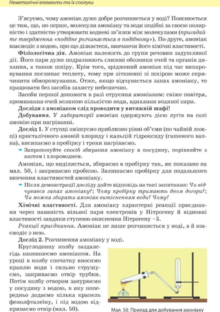 Неметалічні елементи та їх сполуки
З'ясуємо, чому амоніак дуже добре розчиняється у воді? Пояснюється
це тим, що, по-перше, молекули амоніаку та води подібні за своєю поляр-
ністю і здатністю утворювати водневі зв'язки між молекулами (пригадай-
те твердження «подібне розчиняється в подібному»). По-друге, амоніак
взаємодіє з водою, про що дізнаєтеся, вивчаючи його хімічні властивості.
Фізіологічна дія. Амоніак належить до групи речовин задушливої
дії. Його пари дуже подразнюють слизові оболонки очей та органів ди-
хання, а також шкіру. Крім того, зріджений амоніак під час випаро-
вування поглинає теплоту, тому при зіткненні зі шкірою може спри-
чинити обморожування. Отже, якщо відчувається запах амоніаку, то
працювати без засобів захисту небезпечно.
Засоби першої допомоги в разі отруєння амоніаком: свіже повітря,
промивання очей великою кількістю води, вдихання водяної пари.
Досліди з амоніаком слід проводити у витяжній шафі!
Добування. У лабораторії амоніак одержують дією лугів на солі
амонію при нагріванні.
Дослід 1. У ступці змішуємо приблизно рівні об'єми (по чайній лож-
ці) кристалічного амоній хлориду і кальцій гідроксиду (гашеного вап-
на), висипаємо в пробірку і трохи нагріваємо.
» Запропонуйте спосіб збирання амоніаку в посудину, порівняйте з
азотом і хлороводнем.
Амоніак, що виділяється, збираємо в пробірку так, як показано на
мал. 50, і закриваємо пробкою. Залишаємо пробірку для подальшого
вивчення властивостей амоніаку.
» Після демонстрації досліду дайте відповідь на такі запитання: Чи від-
чувався запах амоніаку?; Чому пробірку тримають дном догори?;
Чи можна збирати амоніак витісненням води? Чому?
Хімічні властивості. Для амоніаку характерні реакції приєднан-
ня через наявність вільної пари електронів у Нітрогену й відновні
властивості завдяки ступеню окиснення Нітрогену - 3 .
Реакції приєднання. Амоніак не лише розчиняється у воді, а й вза-
ємодіє з нею.
Дослід 2. Розчинення амоніаку у воді.
Круглодонну колбу заздале-
гідь наповнюємо амоніаком. На
уроці в колбу спочатку вносимо
краплю води і сильно струшу-
ємо, закриваємо отвір трубки.
Потім колбу отвором занурюємо
у посудину з водою, в яку попе-
редньо додаємо кілька крапель
фенолфталеїну, і під водою від-
криваємо отвір (мал. 50). Мал. 50. Прилад для добування амоніаку
 