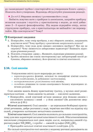Неметалічні елементи та їх сполуки
ру газовідвідної трубки і спостерігайте за утворенням білого «диму».
Поясніть його утворення. Відповідь обґрунтуйте рівнянням реакції.
• Дослід 2. Збирання амоніаку і розчинення його у воді.
Вийміть жмутик вати з пробірки із амоніаком, закрийте пробірку
великим пальцем і опустіть у кристалізатор з водою, до якої добав-
лено 2—3 краплі фенолфталеїну. Під водою відкрийте отвір, легко
струшуючи пробірку, але з кристалізатора не виймайте і не перевер-
тайте. Що спостерігаєте? Чому?
^ Контрольні завдання
• 1. Поміркуйте, чому отвір пробірки, в яку збирають амоніак, закривають
жмутиком вати? Чому пробірку з реагентами закріплюють похило?
2. Поміркуйте, чому вода дуже швидко заповнила пробірку? Про що це
свідчить? Чому змінюється забарвлення індикатора? Напишіть відпо-
відне рівняння реакції.
3. Поясніть утворення «диму». Напишіть відповідне рівняння реакції.
4. Зробіть висновок (на основі спостережень) про лабораторний спосіб до-
бування, збирання амоніаку, його фізичні та хімічні властивості.
§ 34. Солі амонію
Усвідомлення змісту цього параграфа дає змогу:
характеризувати фізичні, загальні та специфічні хімічні власти-
вості солей амонію, їх добування і застосування;
експериментально розпізнавати солі амонію;
складати рівняння та схеми електронного балансу відповідних хі-
мічних реакцій.
Солі амонію мають йонну кристалічну ґратку, у вузлах якої розмі-
щуються катіони — йони амонію та аніони — кислотні залишки.
» Поміркуйте, який хімічний зв'язок виникає між йонами амонію і
кислотного залишку і який — у йоні амонію? (За допомогою звер-
ніться до § 33.)
Фізичні властивості. Солі амонію — це переважно безбарвні криста-
лічні речовини, добре розчинні у воді, термічно нестійкі на відміну від
солей, утворених катіонами металічних елементів.
Хімічні властивості. Солі амонію належать до сильних електролітів,
тому для них характерні загальні властивості солей. З багатоосновними
кислотами утворюються солі двох видів: кислі, наприклад амоній гід-
рогенсульфат NH4HS04, і середні — амоній сульфат (NH4)2S04.
» Пригадайте загальні хімічні властивості солей (див. § 1).
Як сильні електроліти солі амонію у водному розчині дисоціюють на
 