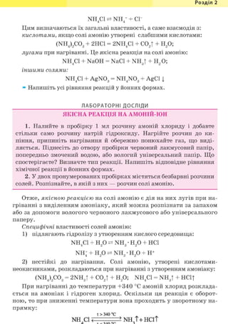 Розділ 1
NH.C1 N H / + CI
4 4
Цим визначаються їх загальні властивості, а саме взаємодія з:
кислотами, якщо солі амонію утворені слабшими кислотами:
(NH4)2C03 + 2НС1 = 2NH4C1 + С02| + Н2 0;
лугами при нагріванні. Це якісна реакція на солі амонію:
NH4C1 + NaOH = NaCl + N H J + H 2 0 ;
іншими солями:
NH4C1 + AgN03 = NH4N03 + AgCl j
» Напишіть усі рівняння реакцій у йонних формах.
ЛАБОРАТОРНІ ДОСЛІДИ
ЯКІСНА РЕАКЦІЯ НА АМОНІЙ-ІОН
1. Налийте в пробірку 1 мл розчину амоній хлориду і добавте
стільки само розчину натрій гідроксиду. Нагрійте розчин до ки-
піння, припиніть нагрівання й обережно понюхайте газ, що виді-
ляється. Піднесіть до отвору пробірки червоний лакмусовий папір,
попередньо змочений водою, або вологий універсальний папір. Що
спостерігаєте? Визначте тип реакції. Напишіть відповідне рівняння
хімічної реакції в йонних формах.
2. У двох пронумерованих пробірках містяться безбарвні розчини
солей. Розпізнайте, в якій з них — розчин солі амонію.
Отже, якісною реакцією на солі амонію є дія на них лугів при на-
гріванні з виділенням амоніаку, який можна розпізнати за запахом
або за допомоги вологого червоного лакмусового або універсального
паперу.
Специфічні властивості солей амонію:
1) підлягають гідролізу з утворенням кислого середовища:
NH4C1 + Н2 0 NH3 • Н2 0 + HCl
NH; + Н2 0 NH3 • Н2 0 + Н+
2) нестійкі до нагрівання. Солі амонію, утворені кислотами-
неокисниками, розкладаються при нагріванні з утворенням амоніаку:
(NH4)2C03 = 2NH3t + С02Т + Н2 0; NH4C1 = N H J + НС1|
При нагріванні до температури +340 °С амоній хлорид розклада-
ється на амоніак і гідроген хлорид. Оскільки ця реакція є оборот-
ною, то при зниженні температури вона проходить у зворотному на-
прямку:
t > 340 ° с
NH СІ < > NH Т+ НСіТ
 