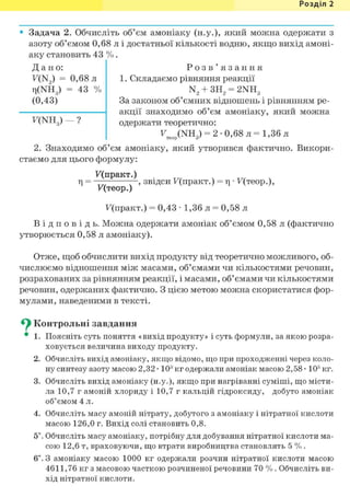 Розділ 1
Задача 2. Обчисліть об'єм амоніаку (н.у.), який можна одержати з
азоту об'ємом 0,68 л і достатньої кількості водню, якщо вихід амоні-
аку становить 43 % .
Д а н о :
F(N2) = 0,68 л
Ti(NHg) = 43 %
(0,43)
F(NH ) — ?
Р о з в ' я з а н н я
1. Складаємо рівняння реакції
N2 + ЗН2 = 2NH3
За законом об'ємних відношень і рівнянням ре-
акції знаходимо об'єм амоніаку, який можна
одержати теоретично:
Feop(NH3) = 2 • 0,68 л = 1,36 л
2. Знаходимо об'єм амоніаку, який утворився фактично. Викори-
стаємо для цього формулу:
F(npaKT.)
г| = , звідси F(npaKT.) = г| • F(Teop.),
F(Teop.)
F ( n p a K T . ) = 0 , 4 3 • 1,36 л = 0,58 л
В і д п о в і д ь . Можна одержати амоніак об'ємом 0,58 л (фактично
утворюється 0,58 л амоніаку).
Отже, щоб обчислити вихід продукту від теоретично можливого, об-
числюємо відношення між масами, об'ємами чи кількостями речовин,
розрахованих за рівнянням реакції, і масами, об'ємами чи кількостями
речовин, одержаних фактично. З цією метою можна скористатися фор-
мулами, наведеними в тексті.
^ Контрольні завдання
• 1. Поясніть суть поняття «вихід продукту» і суть формули, за якою розра-
ховується величина виходу продукту.
2. Обчисліть вихід амоніаку, якщо відомо, що при проходженні через коло-
ну синтезу азоту масою 2,32 • 103 кг одержали амоніак масою 2,58 • 103 кг.
3. Обчисліть вихід амоніаку (н.у.), якщо при нагріванні суміші, що місти-
ла 10,7 г амоній хлориду і 10,7 г кальцій гідроксиду, добуто амоніак
об'ємом 4 л.
4. Обчисліть масу амоній нітрату, добутого з амоніаку і нітратної кислоти
масою 126,0 г. Вихід солі становить 0,8.
5*. Обчисліть масу амоніаку, потрібну для добування нітратної кислоти ма-
сою 12,6 т, враховуючи, що втрати виробництва становлять 5 %.
6і. З амоніаку масою 1000 кг одержали розчин нітратної кислоти масою
4611,76 кг з масовою часткою розчиненої речовини 70 %. Обчисліть ви-
хід нітратної кислоти.
 