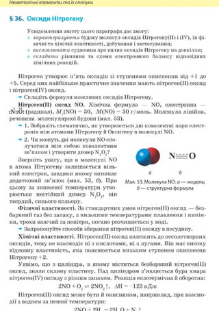 Неметалічні елементи та їх сполуки
§ 36. Оксиди Нітрогену
Усвідомлення змісту цього параграфа дає змогу:
характеризувати будову молекул оксидів Нітрогену(ІІ) і (IV), їх фі-
зичні та хімічні властивості, добування і застосування;
висловлювати судження про вплив оксидів Нітрогену на довкілля;
складати рівняння та схеми електронного балансу відповідних
хімічних реакцій.
Нітроген утворює п'ять оксидів зі ступенями окиснення від +1 до
+5. Серед них найбільше практичне значення мають нітроген(ІІ) оксид
і нітроген(ІУ) оксид.
» Складіть формули можливих оксидів Нітрогену.
Нітроген(ІІ) оксид N0. Хімічна формула — N0, електронна —
:N::Ö: (радикал), МДN0) = ЗО, М(N0) = ЗО г/моль. Молекула лінійна,
речовина молекулярної будови (мал. 53).
» 1. Зобразіть схематично, як утворюються дві ковалентні пари елект-
ронів між атомами Нітрогену й Оксигену в молекулі NO.
» 2. Чи можуть дві молекули NO спо-
лучатися між собою ковалентним
зв'язком і утворити димер N202?
Зверніть увагу, що в молекулі N0
в атома Нітрогену залишається віль-
ний електрон, завдяки якому виникає
додатковий зв'язок (мал. 53, б). При Мал. 53. Молекула N0: а —модель;
цьому за зниженої температури утво- б —структурна формула
рюється нестійкий димер N202, він
твердий, синього кольору.
Фізичні властивості. За стандартних умов нітроген(ІІ) оксид — без-
барвний газ без запаху, з низькими температурами плавлення і кипін-
ня, трохи важчий за повітря, погано розчиняється у воді.
» Запропонуйте способи збирання нітроген(ІІ) оксиду в посудину.
Хімічні властивості. Нітроген(ІІ) оксид належить до несолетворних
оксидів, тому не взаємодіє ні з кислотами, ні з лугами. Він має високу
відновну властивість, яка пояснюється низьким ступенем окиснення
Нітрогену +2.
Уявімо, що з циліндра, в якому міститься безбарвний нітроген(ІІ)
оксид, зняли скляну пластину. Над циліндром з'являється бура хмара
нітроген(ІУ) оксиду з різким запахом. Реакція екзотермічна й оборотна:
2N0 + 02=± 2N02T, АН = - 1 2 3 кДж
Нітроген(ІІ) оксид може бути й окисником, наприклад, при взаємо-
дії з воднем за певної температури:
 