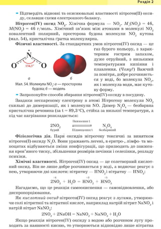 Розділ 1
» Підтвердіть відновні та окиснювальні властивості нітроген(ІІ) окси-
ду, склавши схеми електронного балансу.
Нітроген(ІУ) оксид N02 . Хімічна формула — N02 . M ( N 0 2 ) = 46,
M(N02 ) = 46 г/моль. Хімічний зв'язок між атомами в молекулі N02
ковалентний полярний, просторова будова молекули N02 кутова
(мал. 54), кристалічна ґратка молекулярна.
Фізичні властивості. За стандартних умов нітроген(ІУ) оксид — це
газ бурого кольору, з харак-
терним гострим запахом,
дуже отруйний, з низькими
температурами кипіння і
плавлення. {Чому?) Важчий
за повітря, добре розчиняєть-
ся у воді, бо молекула N02 ,
як і молекула води, має куто-
ву форму.
» Запропонуйте способи збирання нітроген(ІУ) оксиду в посудину.
Завдяки неспареному електрону в атомі Нітрогену молекули N02
схильні до димеризації, як і молекули N0. Димер N204 — безбарвна
кристалічна речовина (за t = 89,3 °С), стійка за низької температури, а
під час нагрівання розкладається:
Зниження t
2N02 , N204
бурий Підвищення t безбарвний
Фізіологічна дія. Пари оксидів нітрогену токсичні за винятком
нітроген(І) оксиду N2 0. Вони уражають легені, в еритро-, лімфо- та мо-
ноцитах відбуваються зміни конфігурації, що призводить до знижен-
ня кров'яного тиску, збільшення розмірів печінки і селезінки, розладу
психіки.
Хімічні властивості. Нітроген(ІУ) оксид — це солетворний кислот-
ний оксид. Він не лише добре розчиняється у воді, а водночас реагує з
нею, утворюючи дві кислоти: нітритну — HN02 i нітратну — HNOg:
+4 +3 +5
2N02 + Н2 0 = HN02 + HN03
Нагадаємо, що це реакція самоокиснення — самовідновлення, або
диспропорціювання.
Як кислотний оксид нітроген(ІУ) оксид реагує з лугами, утворюю-
чи солі нітритної та нітратної кислот, наприклад натрій нітрит NaN02 і
натрій нітрат NaN03:
2N02 + 2NaOH = NaN02 + NaN03 + H2 0
Якщо реакція нітроген(ІУ) оксиду з водою або розчином лугу про-
ходить за наявності кисню, то утворюються відповідно лише нітратна
Мал. 54. Молекула N02: а — просторова
будова; б — модель
 