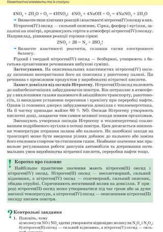 Неметалічні елементи та їх сполуки
4N02 + г и / ) + 02 = 4HN03 ; 4N02 + 4NaOH + 02 = 4NaN03 + 2Н2 0
» Визначте типи хімічних реакцій і властивості нітроген(ІУ) оксиду в них.
Нітроген(ІУ) оксид — сильний окисник. Сірка, фосфор і вугілля, за-
палені на повітрі, продовжують горіти в атмосфері нітроген(ІУ) оксиду.
Наприклад, рівняння реакції горіння сірки:
2N02 + 2S = N2 + 2S02T
» Визначте властивості реагентів, склавши схеми електронного
балансу.
Рідкий і твердий нітроген(ІУ) оксид — безбарвні, утворюють з ба-
гатьма органічними речовинами вибухові суміші.
Застосування. На окиснювальних властивостях нітроген(ІУ) окси-
ду засновано використання його як окисника у ракетному паливі. Ця
речовина є проміжним продуктом у виробництві нітратної кислоти.
Захист довкілля від оксидів Нітрогену. Нітроген(ІІ) оксид належить
до найнебезпечніших забруднювачів повітря. Він потрапляє в атмосфе-
ру з вихлопними газами наземного й авіаційного транспорту, ракетоно-
сіїв, із викидами установок перегонки і крекінгу при переробці нафти.
Одним із головних джерел забруднювачів довкілля є теплоенергетика.
На її частку припадає майже 60 % N0. Оксиди Нітрогену утворюють
кислотні дощі, завдаючи тим самим великої шкоди живим організмам.
Зменшують утворення оксидів Нітрогену в теплоенергетиці спалю-
ванням подрібненого вугілля в потоці повітря. Цим досягається знижен-
ня температури згоряння палива або пального. Як запобіжні заходи на
транспорті може бути введення різних добавок до пального або заміна
його етиловим спиртом чи стисненим газом. Неабияке значення має пра-
вильне регулювання роботи двигунів автомобілів та дотримання опти-
мальних умов виробництва нітратної кислоти, переробки нафти тощо.
I Коротко про головне
* Найбільше практичне значення мають нітроген(ІІ) оксид і
нітроген(ІУ) оксид. Нітроген(ІІ) оксид — несолетворний, сильний
відновник, а нітроген(ІУ) оксид — солетворний, сильний окисник,
обидва отруйні. Спричиняють негативний вплив на довкілля. У при-
роді нітроген(ІІ) оксид може утворюватися під час грози або за дуже
високої температури, а нітроген(ІУ) оксид — окисненням нітроген(ІІ)
оксиду киснем повітря.
^ Контрольні завдання
• 1. Поясніть, чому
а) молекули N0 і N0, здатні утворювати відповідно молекули N,0, і N904;
б) нітроген(ІІ) оксид — сильний відновник, а нітроген(У) оксид — силь-
 