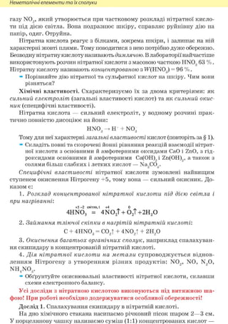 Неметалічні елементи та їх сполуки
газу N02 , я к и й утворюється при частковому розкладі нітратної кисло-
ти під дією світла. Вона подразнює шкіру, справляє руйнівну дію на
папір, одяг. Отруйна.
Нітратна кислота реагує з білками, зокрема шкіри, і залишає на ній
характерні жовті плями. Тому поводитися з нею потрібно дуже обережно.
Безводну нітратну кислоту називають димлячою. В лабораторії найчастіше
використовують розчин нітратної кислоти з масовою часткою HN03 63 % .
Нітратну кислоту називають концентрованою з W(HN03) = 96 % .
» Порівняйте дію нітратної та сульфатної кислот на шкіру. Чим вони
різняться?
Хімічні властивості. Схарактеризуємо їх за двома критеріями: як
сильний електроліт (загальні властивості кислот) та як сильний окис-
ник (специфічні властивості).
Нітратна кислота — сильний електроліт, у водному розчині прак-
тично повністю дисоціює на йони:
HN03 -> Н+ + N03
Тому для неї характерні загальні властивості кислот (повторіть за § 1).
» Складіть повні та скорочені йонні рівняння реакцій взаємодії нітрат-
ної кислоти з основними й амфотерними оксидами СаО і ZnO, з гід-
роксидами основними й амфотерними Са(ОН)2і Zn(OH)2, а також з
солями більш слабких і летких кислот — Na2COg.
Специфічні властивості нітратної кислоти зумовлені найвищим
ступенем окиснення Нітрогену +5, тому вона — сильний окисник. До-
казом є:
1. Розклад концентрованої нітратної кислоти під дією світла і
при нагріванні:
+5 - 2 світло, t 44 0
4HN03 = 4N02 T + 02 Т + 2 Н 2 0
2. Займання тліючої скіпки в нагрітій нітратній кислоті:
С + 4 H N 0 3 = С 0 2 Т + 4 N 0 2 T + г и р
3. Окиснення багатьох органічних сполук, наприклад спалахуван-
ня скипидару в концентрованій нітратній кислоті.
4. Дія нітратної кислоти на метали супроводжується віднов-
ленням Нітрогену з утворенням різних продуктів: N02 , NO, N2 0,
n h 4 n o 3 .
» Обґрунтуйте окиснювальні властивості нітратної кислоти, склавши
схеми електронного балансу.
Усі досліди з нітратною кислотою виконуються під витяжною ша-
фою! При роботі необхідно додержуватися особливої обережності!
Дослід 1. Спалахування скипидару в нітратній кислоті.
На дно хімічного стакана насипаємо річковий пісок шаром 2—3 см.
У порцелянову чашку наливаємо суміш (1:1) концентрованих кислот —
 