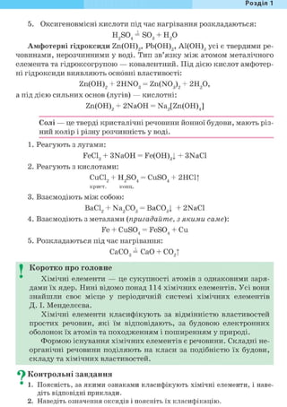 Розділ 1
5. Оксигеновмісні кислоти під час нагрівання розкладаються:
H2S04 = S03 + Н2 0
Амфотерні гідроксиди Zn(OH)2, Pb(OH)2, А1(ОН)3 усі є твердими ре-
човинами, нерозчинними у воді. Тип зв'язку між атомом металічного
елемента та гідроксогрупою — ковалентний. Під дією кислот амфотер-
ні гідроксиди виявляють основні властивості:
Zn(OH)2 + 2HN03 = Zn(N03)2 + г и р ,
а під дією сильних основ (лугів) — кислотні:
Zn(OH)2 + 2NaOH = Na2[Zn(OH)J
Солі — це тверді кристалічні речовини йонної будови, мають різ-
ний колір і різну розчинність у воді.
1. Реагують з лугами:
FeCl3 + 3NaOH = Fe(OH)3j + 3NaCl
2. Реагують з кислотами:
CuCl2 + H2S04 = CuS04 + 2HC1|
крист. конц.
3. Взаємодіють між собою:
ВаС12 + Na2C03 = ВаС03| + 2NaCl
4. Взаємодіють з металами (пригадайте, з якими саме):
Fe + CuSO. = FeSO. + Си4 4
5. Розкладаються під час нагрівання:
СаС03 = СаО + С02|
I Коротко про головне
Хімічні елементи — це сукупності атомів з однаковими заря-
дами їх ядер. Нині відомо понад 114 хімічних елементів. Усі вони
знайшли своє місце у періодичній системі хімічних елементів
Д. І. Менделєєва.
Хімічні елементи класифікують за відмінністю властивостей
простих речовин, які їм відповідають, за будовою електронних
оболонок їх атомів та походженням і поширенням у природі.
Формою існування хімічних елементів є речовини. Складні не-
органічні речовини поділяють на класи за подібністю їх будови,
складу та хімічних властивостей.
^ Контрольні завдання
• 1. Поясність, за якими ознаками класифікують хімічні елементи, і наве-
діть відповідні приклади.
2. Наведіть означення оксидів і поясніть їх класифікацію.
 