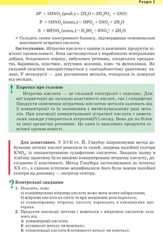 Розділ 1
ЗР + 5HN03 (розб.) + г и / ) = ЗН3Р04 + 5NO|
Р + 5HN03 (конц.) = НР03 + 5N02 + г и / )
S + 6HN03 (конц.) = H2 S04 + 6N02t + 2Н2 0
» Складіть схеми електронного балансу, підтвердивши окиснювальні
властивості нітратної кислоти.
Застосування. Нітратна кислота є одним із важливих продуктів хі-
мічної промисловості. Вона застосовується у виробництві мінеральних
добрив, бездимного пороху, вибухових речовин, лікарських препара-
тів, барвників, пластмас, штучних волокон, кіно- та фотоплівки. Як
сильний окисник використовується у самозаймистому ракетному па-
ливі. У металургії — для розчинення металів, очищення їх поверхні
від оксидів.
I Коротко про головне
Нітратна кислота — це сильний електроліт і окисник. Для
неї характерні як загальні властивості кислот, так і специфічні
Продукти окиснення нітратною кислотою металів залежать від
її концентрації та їх положення у витискувальному ряді мета-
лів. При взаємодії концентрованої нітратної кислоти з немета-
лами завжди утворюється нітроген(ІУ) оксид. Вона діє на білок
та інші органічні речовини. Це один із важливих продуктів хі-
мічної промисловості.
Для допитливих. У XVII ст. И. Глаубер запропонував метод до-
бування летких кислот реакцією їх солей, зокрема калійної селітри
KN03 , із концентрованою сульфатною кислотою. Завдяки цьому в
хімічну практику було введено концентровану нітратну кислоту, до-
сліджено її властивості. Метод Глаубера застосовувався до початку
X X ст., а єдиною істотною модифікацією його була заміна калійної
селітри на дешевшу — натрієву селітру.
^ Контрольні завдання
• 1. Поясніть, чому
а) концентрована нітратна кислота може мати жовте забарвлення;
б) нітратна кислота на світлі та при нагріванні розкладається;
в) концентровану нітратну кислоту перевозять в алюмінієвих цис-
тернах.
2. Продукти взаємодії металів і неметалів з нітратною кислотою зале-
жать від
А концентрації кислоти;
Б активності металу чи неметалу;
В концентрації кислоти й активності металу чи неметалу.
 
